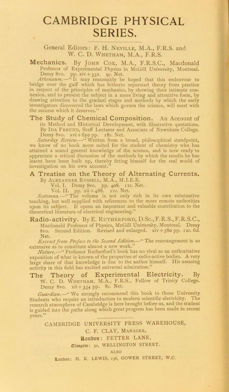 SERIES. General Editors: F. H. Neville, M.A., F.R.S. and W. C. D. Whetham, M.A., F.R.S. Mechanics. By John Cox, M.A., F.R.S.C., Macdonald Professor of Experimental Physics in McGill University, Montreal. Demy 8vo. pp. xiv + 332. gs. Net. Aihaiaum.—“It may reasonably be hoped that this endeavour to bridge over the gulf which has hitherto separated theory from practice in respect of the principles of mechanics, by showing their intimate con- nexion, and to present the subject in a more living and attractive form, by drawing attention to the gradual stages and methods by which the early investigators discovered the laws which govern the science, will meet with the success which it deserves.” The Study of Chemical Composition. An Account of its Method and Historical Development, with illustrative quotations. By Ida Freund, Staff Lecturer and Associate of Newnham College. Demy 8vo. xvi-i-65opp. i8r. Net. Saturday Review.—“ Written from a broad, philosophical standpoint, we know of no book more suited for the student of chemistry who has attained a sound general knowledge of the science, and is now ready to appreciate a critical discussion of the methods by which the results he has learnt have been built up, thereby fitting himself for the real world of investigation on his own account.” A Treatise on the Theory of Alternating Currents. By Alexander Russell, M.A., M.I.E.E. Vol. I. Demy 8vo. pp. 408. 11s. Net. Vol. II. pp. xii-1-488. I2J. Net. Scotsman.—“The volume is not only rich in its own substantive teaching, but well supplied with references to the more remote authorities upon its subject. It opens an important and valuable contribution to the theoretical literature of electrical engineering.” Radio-activity. ByE. Rutherford, D.Sc.,F.R.S., F.R.S.C., Macdonald Professor of Physics, McGill University, Montreal. Demy 8vo. Second Edition. Revised and enlarged, xiv -H 580 pp. i is. 6d. Net. Extract from Preface to the Second Edition.—“ The rearrangement is so extensive as to constitute almost a new work.” Nature.—“ Professor Rutherford’s book has no rival as an authoritative exposition of what is known of the properties of radio-active bodies. A very large share of that knowledge is due to the author himself. His amazing activity in this field has excited universal admiration.” The Theory of Experimental Electricity. By W. C. D. Whetham, M.A., F.R.S., Fellow of Trinity College. Demy 8vo. xii + 334 pp. 8j. Net. Guardian.—“We strongly recommend this book to those University Students who require an introduction to modern scientific electricity. The research atmosphere of Cambridge is here brought before us, and the student is guided into the paths along which great progress has been made in recent years.” ■ CAMBRIDGE UNIVERSITY PRESS WAREHOUSE, C. F. CLAY, Manager, ILoiltlon: FETTER LANE, Cjlasgotu: 50, WELLINGTON STREET, ALSO UanDon; H. K. LEWIS, 136, GOWER STREET, W.C.