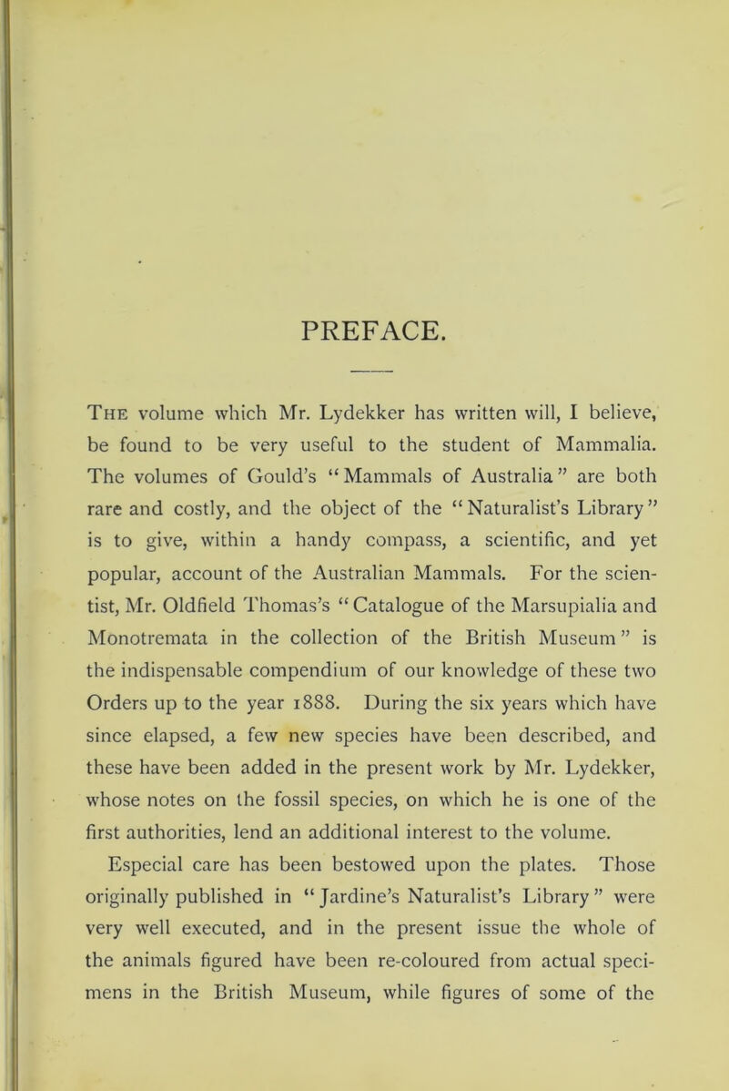 PREFACE. The volume which Mr. Lydekker has written will, I believe, be found to be very useful to the student of Mammalia. The volumes of Gould’s “Mammals of Australia” are both rare and costly, and the object of the “Naturalist’s Library” is to give, within a handy compass, a scientific, and yet popular, account of the Australian Mammals. For the scien- tist, Mr. Oldfield Thomas’s “ Catalogue of the Marsupialia and Monotremata in the collection of the British Museum ” is the indispensable compendium of our knowledge of these two Orders up to the year 1888. During the six years which have since elapsed, a few new species have been described, and these have been added in the present work by Mr. Lydekker, whose notes on the fossil species, on which he is one of the first authorities, lend an additional interest to the volume. Especial care has been bestowed upon the plates. Those originally published in “ Jardine’s Naturalist’s Library ” were very well executed, and in the present issue the whole of the animals figured have been re-coloured from actual speci- mens in the British Museum, while figures of some of the