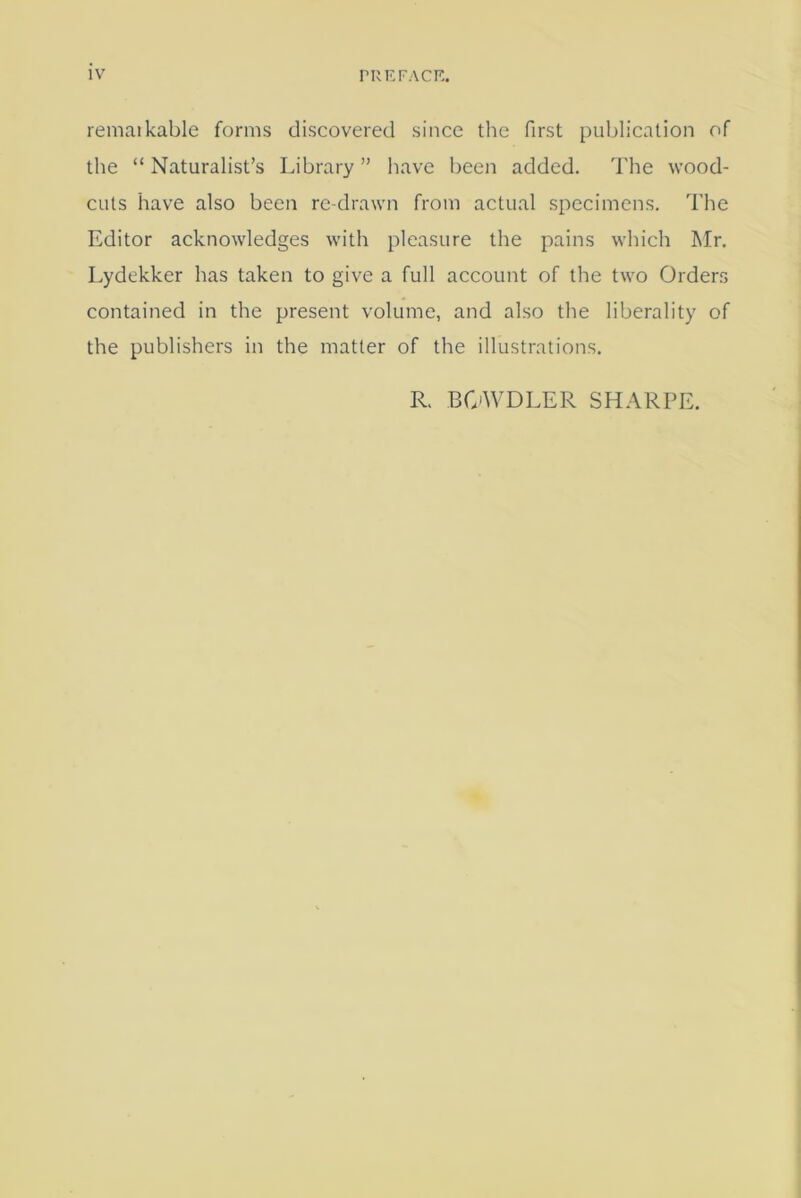 remaikable forms discovered since the first publication of the “ Naturalist’s Library ” have been added. The wood- cuts have also been re drawn from actual specimens. The Editor acknowledges with pleasure the pains which Mr. Lydekker has taken to give a full account of the two Orders contained in the present volume, and also the liberality of the publishers in the matter of the illustrations. R. BOWDLER SHARPE.