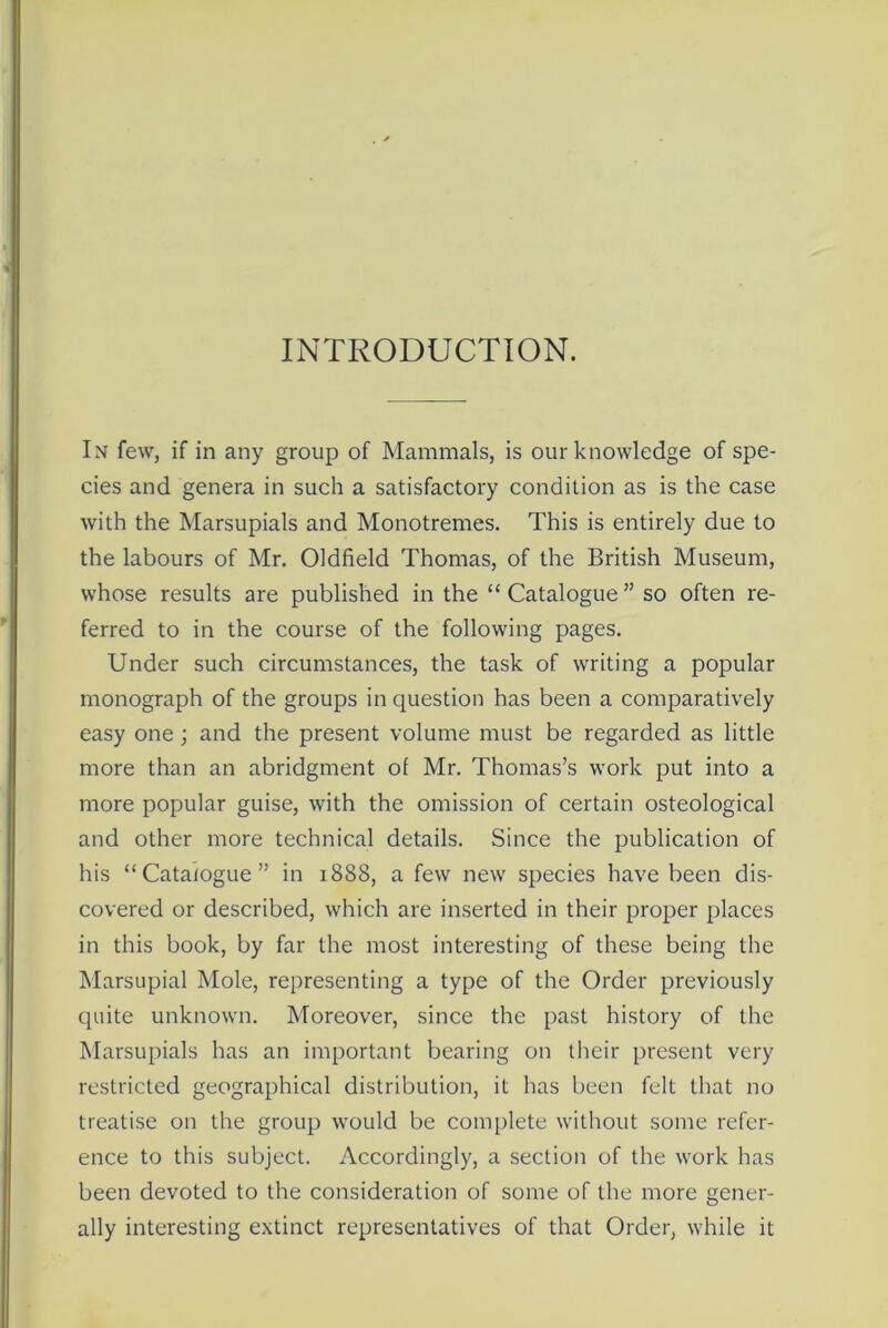 INTRODUCTION. In few, if in any group of Mammals, is our knowledge of spe- cies and genera in such a satisfactory condition as is the case with the Marsupials and Monotremes. This is entirely due to the labours of Mr. Oldfield Thomas, of the British Museum, whose results are published in the “ Catalogue ” so often re- ferred to in the course of the following pages. Under such circumstances, the task of writing a popular monograph of the groups in question has been a comparatively easy one; and the present volume must be regarded as little more than an abridgment of Mr. Thomas’s work put into a more popular guise, with the omission of certain osteological and other more technical details. Since the publication of his “Catalogue” in 1888, a few new species have been dis- covered or described, which are inserted in their proper places in this book, by far the most interesting of these being the Marsupial Mole, representing a type of the Order previously quite unknown. Moreover, since the past history of the Marsupials has an important bearing on their present very restricted geographical distribution, it has been felt that no treatise on the group would be complete without some refer- ence to this subject. Accordingly, a section of the work has been devoted to the consideration of some of the more gener- ally interesting extinct representatives of that Order, while it