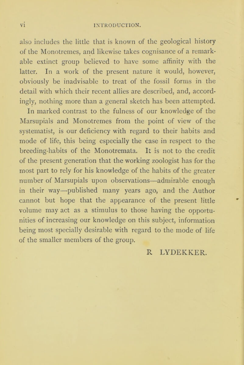 also includes the little that is known of the geological history of the Monotremes, and likewise takes cognisance of a remark- able extinct group believed to have some affinity with the latter. In a work of the present nature it would, however, obviously be inadvisable to treat of the fossil forms in the detail with which their recent allies are described, and, accord- ingly, nothing more than a general sketch has been attempted. In marked contrast to the fulness of our knowledge of the Marsupials and Monotremes from the point of view of the systematise is our deficiency with regard to their habits and mode of life, this being especially the case in respect to the breeding-habits of the Monotremata. It is not to the credit of the present generation that the working zoologist has for the most part to rely for his knowledge of the habits of the greater number of Marsupials upon observations—admirable enough in their way—published many years ago, and the Author cannot but hope that the appearance of the present little volume may act as a stimulus to those having the opportu- nities of increasing our knowledge on this subject, information being most specially desirable with regard to the mode of life of the smaller members of the group. R LYDEKKER.