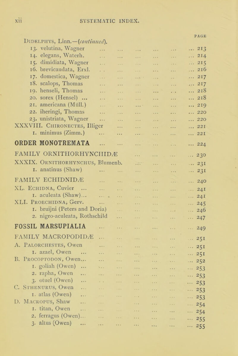 Didelphys, Linn.—[continued). 13. velutina, Wagner 14. elegans, Waterh. 15. dimidiata, Wagner . . 16. brevicaudata, Erxl. . . 17. domestica, Wagner 18. scalops, Thomas 19. henseli, Thomas 20. sorex (Hensel) ... . . 21. americana (Mull.) 22. iheringi, Thomas 23. unistriata, Wagner XXXVIII. Chironectes, Illigcr 1. minimus (Zimm.) PAGE ... 213 ... 214 ... 215 ... 216 ... 217 ... 217 ... 218 ... 218 ... 219 ... 220 ... 220 ... 221 ... 221 ORDER MONOTREMATA ... 224 FAMILY ORNITIIORHYNCIIIDvE XXXIX. Ornithoriiynchus, Blumenb. I. anatinus (Shaw) FAMILY ECHIDNID.7E XL. Echidna, Cuvier I. aculeata (Shaw)... ... . XLL Proechidna, Gerv. 1. bruijni (Peters and Doria) 2. nigro-aculeata, Rothschild FOSSIL MARSUPIALIA FAMILY MACROPODID/E ... A. rALORCIIESTES, Owen I. azael, Owen B. Procoptodon, Owen 1. goliah (Owen) ... 2. rapha, Owen 3. otuel (Owen) C. Sthenurus, Owen 1. atlas (Owen) L). Macropus, Shaw 1. titan, Owen 2. ferragus (Owen).. 3. altus (Owen) 230 231 231 240 241 241 245 246 247 249 251 251 251 252 253 253 253 253 253 254 254 255 255