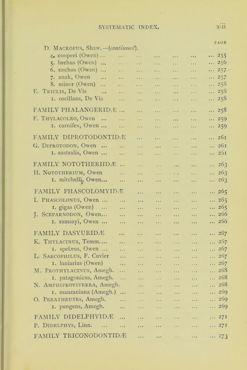 PAG E I). Macropus, Shaw.—(continued). 4. cooperi (Owen) ... ... ... ... ... 255 5. brehus (Owen) ... ... ... ... ... ... ... 256 6. rcechus (Owen) ... ... ... ... ... ... ... 257 7. anak, Owen ... ... ... ... ... 257 8. minor (Owen) ... ... ... ... ... ... ... 258 E. Tkiclis, De Vis 258 1. oscillans, De Vis ... ... ... ... ... ... 25S FAMILY PHALANGERID/E 258 F. Thylacoleo, Owen 259 I. carnifex, Owen ... ... ... ... ... ... ... 259 FAMILY DIPROTODONTID.'E 261 G. Diprotodon, Owen 261 1. australis, Owen ... ... ... ... ... ... ... 261 FAMILY NOTOTIIERIID.E 263 II. Nqtotherium, Owen 263 1. mitchelli, Owen... ... ... ... ... ... ... 263 FAMILY PHASCOLOMYID.E 265 I. Phascolonus, Owen 265 1. gigas (Owen) ... ... ... ... ... ... ... 265 J. Sceparnodon, Owen 266 1. ramsayi, Owen ... ... ... ... ... ... ... 266 FAMILY DASYURID/E 267 K. Tiiylacinus, Temm 267 1. spelaeus, Owen ... ... ... ... ... ... ... 267 L. Sarcophilus, F. Cuvier 267 1. laniarius (Owen) ... ... ... ... ... ... 267 M. Protiiylacinus, Amegh 26S 1. patagonicus, Amegh. ... ... ... ... ... ... 268 N. Amphiproviverra, Amegh. ... ... ... ... ... 268 1. manzaniana (Amegh.) ... ... ... ... ... ... 269 O. Peratheutes, Amegh. 269 1. pungens, Amegh. ... ... ... ... ... ... 269 FAMILY DIDELPHYID/E 271 P. Didelphys, Linn 271 FAMILY TRICONODONTID/E 273