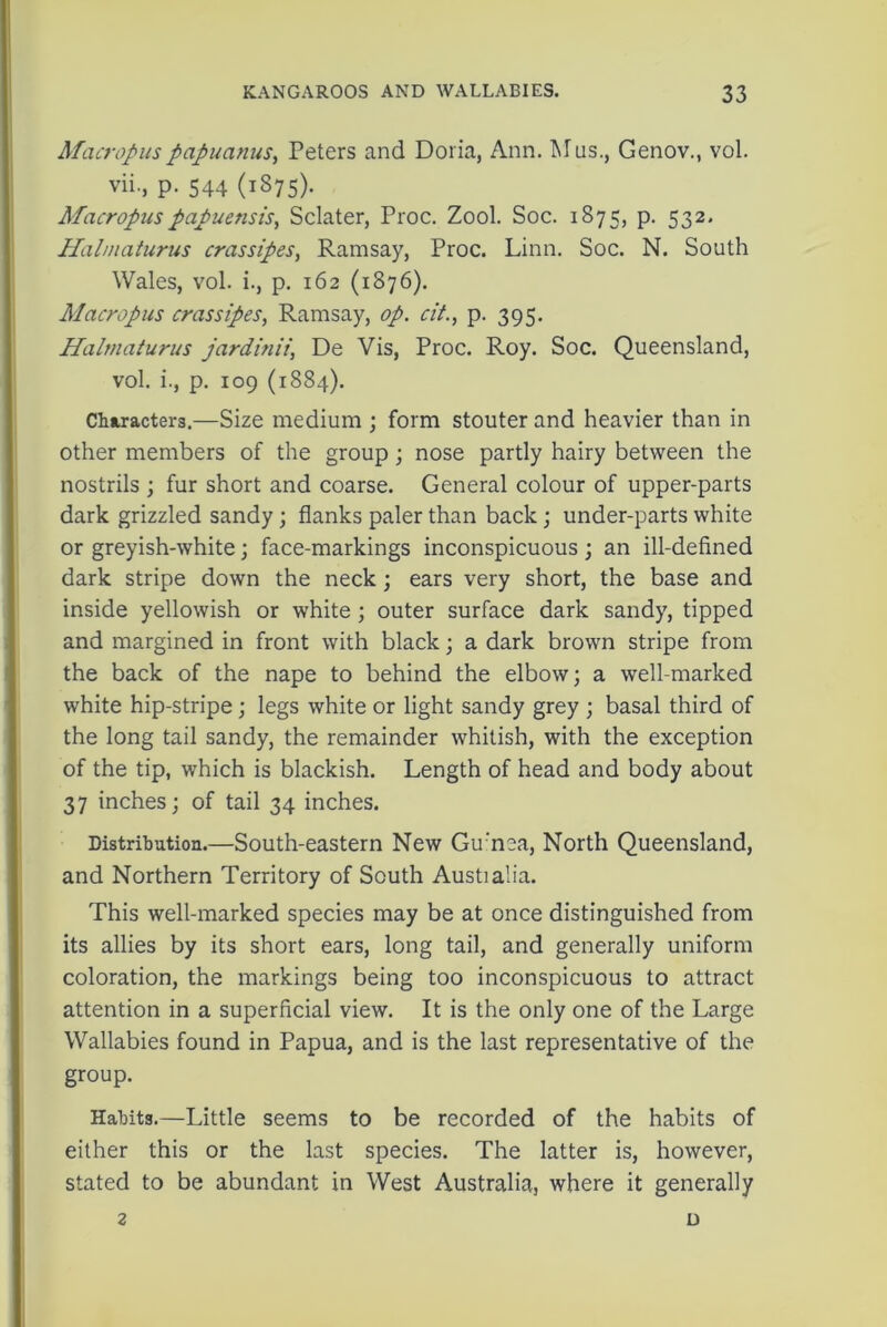 Macropuspapuanus, Peters and Doria, Ann. Mus., Genov., vol. vii., p. 544 (1875). Macropuspapuensis, Sclater, Proc. Zool. Soc. 1875, p. 532. Halmaturus crassipes, Ramsay, Proc. Linn. Soc. N. South Wales, vol. i., p. 162 (1876). Alacropus crassipes, Ramsay, op. cit., p. 395. Halmaturus jardinii, De Vis, Proc. Roy. Soc. Queensland, vol. i., p. 109 (1884). Characters.—Size medium ; form stouter and heavier than in other members of the group ; nose partly hairy between the nostrils ; fur short and coarse. General colour of upper-parts dark grizzled sandy; flanks paler than back; under-parts white or greyish-white; face-markings inconspicuous; an ill-defined dark stripe down the neck; ears very short, the base and inside yellowish or white ; outer surface dark sandy, tipped and margined in front with black; a dark brown stripe from the back of the nape to behind the elbow; a well-marked white hip-stripe ; legs white or light sandy grey ; basal third of the long tail sandy, the remainder whitish, with the exception of the tip, which is blackish. Length of head and body about 37 inches; of tail 34 inches. Distribution.—South-eastern New Gu'nea, North Queensland, and Northern Territory of South Austialia. This well-marked species may be at once distinguished from its allies by its short ears, long tail, and generally uniform coloration, the markings being too inconspicuous to attract attention in a superficial view. It is the only one of the Large Wallabies found in Papua, and is the last representative of the group. Habits.—Little seems to be recorded of the habits of either this or the last species. The latter is, however, stated to be abundant in West Australia, where it generally 2 D