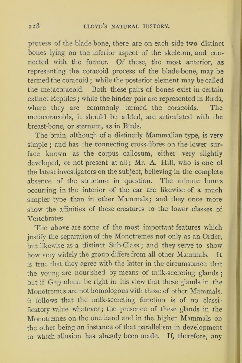 process of the blade-bone, there are on each side two distinct bones lying on the inferior aspect of the skeleton, and con- nected with the former. Of these, the most anterior, as representing the coracoid process of the blade-bone, may be termed the coracoid; while the posterior element may be called the metacoracoid. Both these pairs of bones exist in certain extinct Reptiles; while the hinder pair are represented in Birds, where they are commonly termed the coracoids. The metacoracoids, it should be added, are articulated with the breast-bone, or sternum, as in Birds. The brain, although of a distinctly Mammalian type, is very simple ; and has the connecting cross-fibres on the lower sur- face known as the corpus callosum, either very slightly developed, or not present at all; Mr. A. Hill, who is one of the latest investigators on the subject, believing in the complete absence of the structure in question. The minute bones occurring in the interior of the ear are likewise of a much simpler type than in other Mammals; and they once more show the affinities of these creatures to the lower classes of Vertebrates. The above are some of the most important features which justify the separation of the Monotremes not only as an Order, but likewise as a distinct Sub-Class ; and they serve to show how very widely the group differs from all other Mammals. It is true that they agree with the latter in the circumstance that the young are nourished by means of milk-secreting glands ; but if Gegenbaur be right in his view that these glands in the Monotremes are not homologous with those of other Mammals, it follows that the milk-secreting function is of no classi- ficatory value whatever; the presence of these glands in the Monotremes on the one hand and in the higher Mammals on the other being an instance of that parallelism in development to which allusion has already been made. If, therefore, any