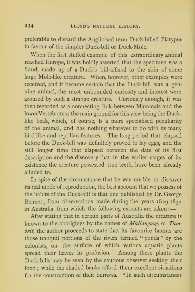 preferable to discard the Anglicised term Duck-billed Platypus in favour of the simpler Duck-bill or Duck-Mole. When the first stuffed example of this extraordinary animal reached Europe, it was boldly asserted that the specimen was a fraud, made up of a Duck’s bill affixed to the skin of some large Mole-like creature. When, however, other examples were received, and it became certain that the Duck-bill was a gen- uine animal, the most unbounded curiosity and interest were aroused by such a strange creature. Curiously enough, it was then regarded as a connecting link between Mammals and the lower Vertebrates; the main ground for this view being the Duck- like beak, which, of course, is a mere specialised peculiarity of the animal, and has nothing whatever to do with its many bird-like and reptilian features. The long period that elapsed before the Duck-bill was definitely proved to lay eggs, and the still longer time that elapsed between the date of its first description and the discovery that in the earlier stages of its existence the creature possessed true teeth, have been already alluded to. In spite of the circumstance that he was unable to discover its real mode of reproduction, the best account that we possess of the habits of the Duck-bill is that one published by Dr. George Bennett, from observations made during the years 1829-1832 in Australia, from which the following extracts are taken:— After stating that in certain parts of Australia the creature is known to the aborigines by the names of Mallangong, or Tam- brit, the author proceeds to state that its favourite haunts are those tranquil portions of the rivers termed “ ponds ” by the colonists, on the surface of which various aquatic plants spread their leaves in profusion. Among these plants the Duck-bills may be seen by the cautious observer seeking their food; while the shaded banks afford them excellent situations for the construction of their burrows. “In such circumstances