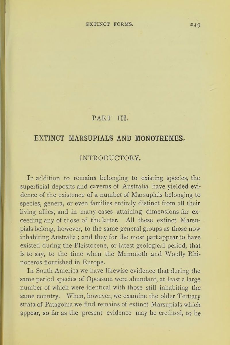 EXTINCT FORMS. PART III. EXTINCT MARSUPIALS AND MONOTREMES. INTRODUCTORY. In addition to remains belonging to existing species, the superficial deposits and caverns of Australia have yielded evi- dence of the existence of a number of Marsupials belonging to species, genera, or even families entirely distinct from all their living allies, and in many cases attaining dimensions far ex- ceeding any of those of the latter. All these extinct Marsu- pials belong, however, to the same general groups as those now inhabiting Australia; and they for the most part appear to have existed during the Pleistocene, or latest geological period, that is to say, to the time when the Mammoth and Woolly Rhi- noceros flourished in Europe. In South America we have likewise evidence that during the same period species of Opossum were abundant, at least a large number of which were identical with those still inhabiting the same country. When, however, we examine the older Tertiary strata of Patagonia we find remains of extinct Marsupials which appear, so far as the present evidence may be credited, to be