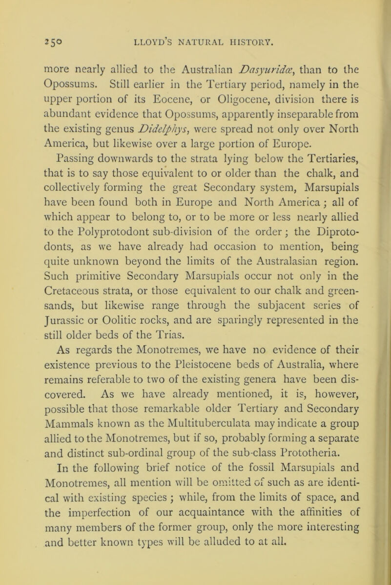 more nearly allied to the Australian Dasyuridoe, than to the Opossums. Still earlier in the Tertiary period, namely in the upper portion of its Eocene, or Oligocene, division there is abundant evidence that Opossums, apparently inseparable from the existing genus Didelphys, were spread not only over North America, but likewise over a large portion of Europe. Passing downwards to the strata lying below the Tertiaries, that is to say those equivalent to or older than the chalk, and collectively forming the great Secondary system, Marsupials have been found both in Europe and North America; all of which appear to belong to, or to be more or less nearly allied to the Polyprotodont sub-division of the order; the Diproto- donts, as we have already had occasion to mention, being quite unknown beyond the limits of the Australasian region. Such primitive Secondary Marsupials occur not only in the Cretaceous strata, or those equivalent to our chalk and green- sands, but likewise range through the subjacent series of Jurassic or Oolitic rocks, and are sparingly represented in the still older beds of the Trias. As regards the Monotremes, we have no evidence of their existence previous to the Pleistocene beds of Australia, where remains referable to two of the existing genera have been dis- covered. As we have already mentioned, it is, however, possible that those remarkable older Tertiary and Secondary Mammals known as the Multituberculata may indicate a group allied to the Monotremes, but if so, probably forming a separate and distinct sub-ordinal group of the sub-class Prototheria. In the following brief notice of the fossil Marsupials and Monotremes, all mention will be ora ittcd Gi such as are identi- cal with existing species ; while, from the limits of space, and the imperfection of our acquaintance with the affinities of many members of the former group, only the more interesting and better known types will be alluded to at all.