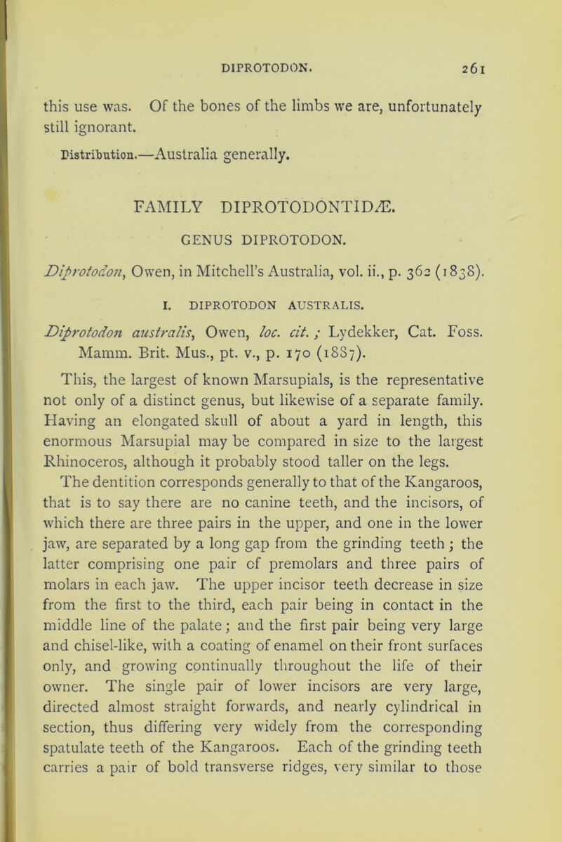 this use was. Of the bones of the limbs we are, unfortunately still ignorant. Distribution.—Australia generally. FAMILY DIPROTODONTIDAL GENUS DIPROTODON. Diprotodon, Owen, in Mitchell’s Australia, vol. ii., p. 362 (1838). I. DIPROTODON AUSTRALIS. Diprotodon australis, Owen, loc. cit. ; Lydekker, Cat. Foss. Mamm. Brit. Mus., pt. v., p. 170 (18S7). This, the largest of known Marsupials, is the representative not only of a distinct genus, but likewise of a separate family. Having an elongated skull of about a yard in length, this enormous Marsupial may be compared in size to the largest Rhinoceros, although it probably stood taller on the legs. The dentition corresponds generally to that of the Kangaroos, that is to say there are no canine teeth, and the incisors, of which there are three pairs in the upper, and one in the lower jaw, are separated by a long gap from the grinding teeth ; the latter comprising one pair of premolars and three pairs of molars in each jaw. The upper incisor teeth decrease in size from the first to the third, each pair being in contact in the middle line of the palate; and the first pair being very large and chisel-like, with a coating of enamel on their front surfaces only, and growing continually throughout the life of their owner. The single pair of lower incisors are very large, directed almost straight forwards, and nearly cylindrical in section, thus differing very widely from the corresponding spatulate teeth of the Kangaroos. Each of the grinding teeth carries a pair of bold transverse ridges, very similar to those