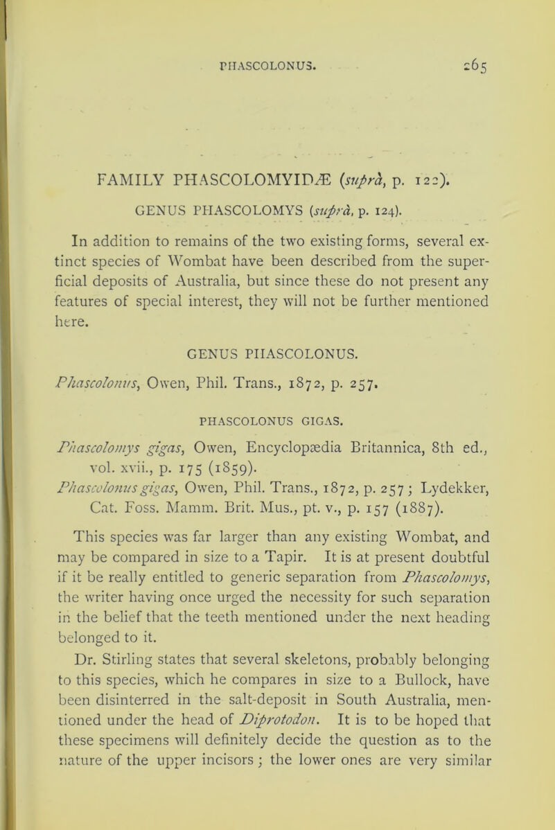 FAMILY PHASCOLOMYID2E {suprh, p. 122). GENUS PHASCOLOMYS {supra, p. 124). In addition to remains of the two existing forms, several ex- tinct species of Wombat have been described from the super- ficial deposits of Australia, but since these do not present any features of special interest, they will not be further mentioned here. GENUS PIIASCOLONUS. Phascolonus, Owen, Phil. Trans., 1872, p. 257. PHASCOLONUS GIGAS. Phascolomys gigas, Owen, Encyclopaedia Britannica, 8th ed., vol. xvii., p. 175 (1859). Phascolonusgigas, Owen, Phil. Trans., 1872, p. 257 ; Lydekker, Cat. Foss. Mamm. Brit. Mus., pt. v., p. 157 (1887). This species was far larger than any existing Wombat, and may be compared in size to a Tapir. It is at present doubtful if it be really entitled to generic separation from Phascolomys, the writer having once urged the necessity for such separation in the belief that the teeth mentioned under the next heading belonged to it. Dr. Stirling states that several skeletons, probably belonging to this species, which he compares in size to a Bullock, have been disinterred in the salt-deposit in South Australia, men- tioned under the head of Diprotodon. It is to be hoped that these specimens will definitely decide the question as to the nature of the upper incisors ; the lower ones are very similar