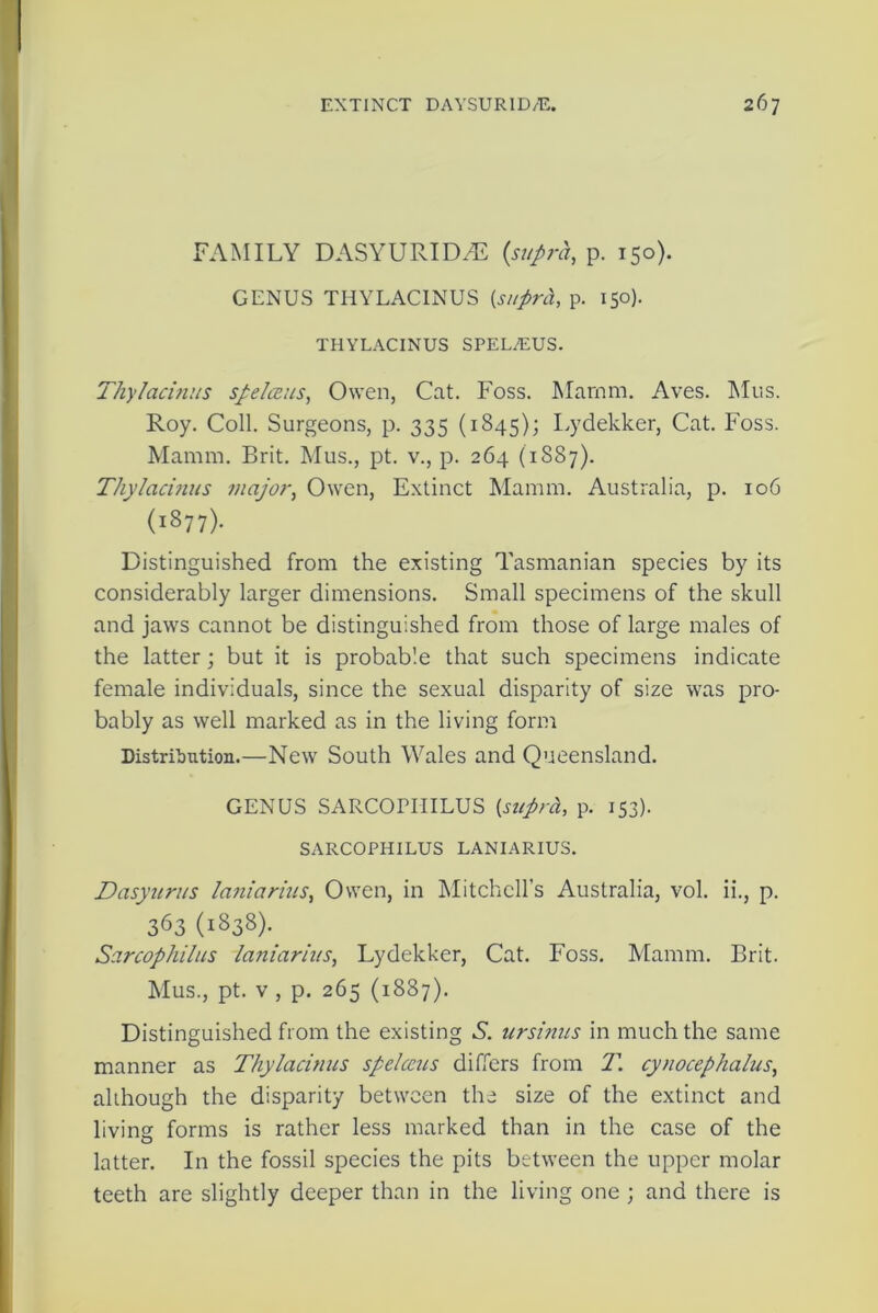 FAMILY DASYURIDiE {supra, p. 150). GENUS THYLACINUS {supra, p. 150). THYLACINUS SPEL7EUS. Thy/acinus spelceus, Owen, Cat. Foss. Marnm. Aves. ATus. Roy. Coll. Surgeons, p. 335 (1845); Lydekker, Cat. Foss. Mamm, Brit. Mus., pt. v., p. 264 (1887). Thylacinus major, Owen, Extinct Mamm. Australia, p. 106 (1877). Distinguished from the existing Tasmanian species by its considerably larger dimensions. Small specimens of the skull and jaws cannot be distinguished from those of large males of the latter; but it is probable that such specimens indicate female individuals, since the sexual disparity of size was pro- bably as well marked as in the living form Distribution.—New South Wales and Queensland. GENUS SARCOITIILUS {supra, p. 153). SARCOPHILUS LANIARIUS. Dasyurus laniarius, Owen, in Mitchell’s Australia, vol. ii., p. 363 (1838). Sarcophilus laniarius, Lydekker, Cat. Foss. Mamm. Brit. Mus., pt. v , p. 265 (1887). Distinguished from the existing S. ursinus in much the same manner as Thylacinus spelceus differs from 1\ cynocephalus, although the disparity between the size of the extinct and living forms is rather less marked than in the case of the latter. In the fossil species the pits between the upper molar teeth are slightly deeper than in the living one ; and there is