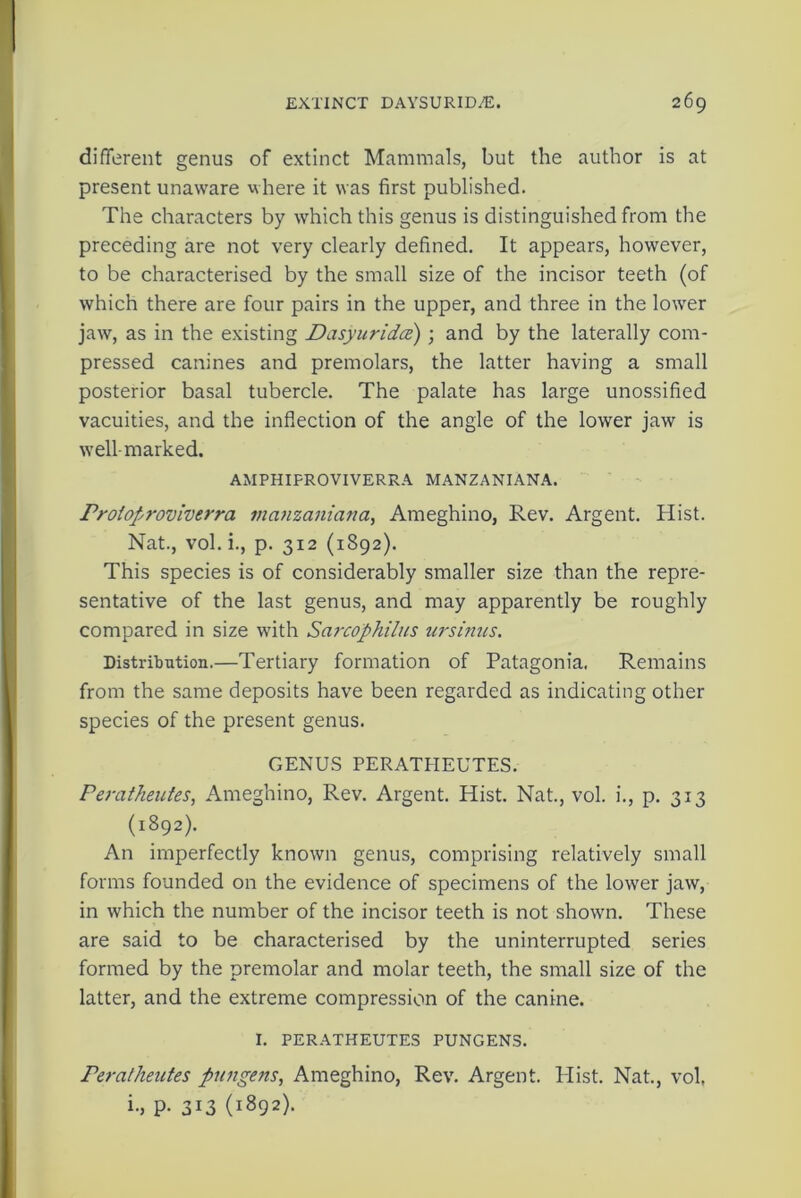different genus of extinct Mammals, but the author is at present unaware where it was first published. The characters by which this genus is distinguished from the preceding are not very clearly defined. It appears, however, to be characterised by the small size of the incisor teeth (of which there are four pairs in the upper, and three in the lower jaw, as in the existing Dasyuridce) ; and by the laterally com- pressed canines and premolars, the latter having a small posterior basal tubercle. The palate has large unossified vacuities, and the inflection of the angle of the lower jaw is well-marked. AMPHIFROVIVERRA MANZANIANA. Proioproviverra mcinzaniana, Ameghino, Rev. Argent. Hist. Nat., vol.i., p. 312 (1892). This species is of considerably smaller size than the repre- sentative of the last genus, and may apparently be roughly compared in size with Sarcophilus ursinus. Distribution.—Tertiary formation of Patagonia. Remains from the same deposits have been regarded as indicating other species of the present genus. GENUS PERATHEUTES. Peratheutes, Ameghino, Rev. Argent. Hist. Nat., vol. i., p. 313 (1892). An imperfectly known genus, comprising relatively small forms founded on the evidence of specimens of the lower jaw, in which the number of the incisor teeth is not shown. These are said to be characterised by the uninterrupted series formed by the premolar and molar teeth, the small size of the latter, and the extreme compression of the canine. I. PERATHEUTES PUNGENS. Peratheutes pungens, Ameghino, Rev. Argent. Plist. Nat., vol i., p. 313 (1892).