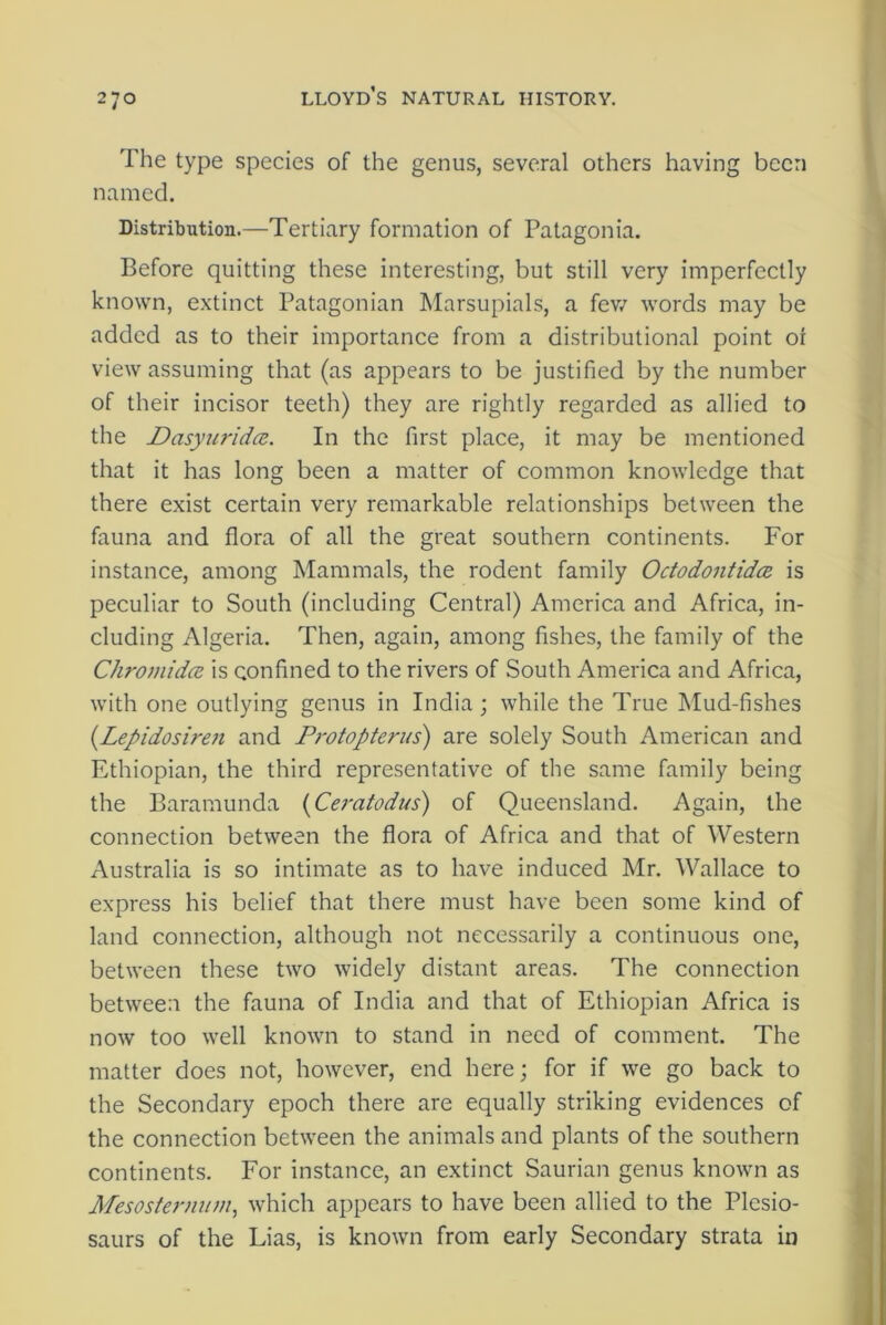 The type species of the genus, several others having been named. Distribution.—Tertiary formation of Patagonia. Before quitting these interesting, but still very imperfectly known, extinct Patagonian Marsupials, a fev/ words may be added as to their importance from a distributional point 01 view assuming that (as appears to be justified by the number of their incisor teeth) they are rightly regarded as allied to the Dasyuridce. In the first place, it may be mentioned that it has long been a matter of common knowledge that there exist certain very remarkable relationships between the fauna and flora of all the great southern continents. For instance, among Mammals, the rodent family Octodontida is peculiar to South (including Central) America and Africa, in- cluding Algeria. Then, again, among fishes, the family of the Chromidce is confined to the rivers of South America and Africa, with one outlying genus in India; while the True Mud-fishes (Lepidosiren and Protopterus) are solely South American and Ethiopian, the third representative of the same family being the Baramunda (Ceratodus) of Queensland. Again, the connection between the flora of Africa and that of Western Australia is so intimate as to have induced Mr. Wallace to express his belief that there must have been some kind of land connection, although not necessarily a continuous one, between these two widely distant areas. The connection between the fauna of India and that of Ethiopian Africa is now too well known to stand in need of comment. The matter does not, however, end here; for if we go back to the Secondary epoch there are equally striking evidences of the connection between the animals and plants of the southern continents. For instance, an extinct Saurian genus known as Mesosternum, which appears to have been allied to the Plesio- saurs of the Lias, is known from early Secondary strata in