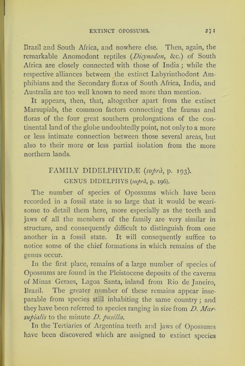 EXTINCT OPOSSUMS. 27 I Brazil and South Africa, and nowhere else. Then, again, the remarkable Anomodont reptiles (Dicynodon, &c.) of South Africa are closely connected with those of India ; while the respective alliances between the extinct Labyrinthodont Am- phibians and the Secondary floras of South Africa, India, and Australia are too well known to need more than mention. It appears, then, that, altogether apart from the extinct Marsupials, the common factors connecting the faunas and floras of the four great southern prolongations of the con- tinental land of the globe undoubtedly point, not only to a more or less intimate connection between those several areas, but also to their more or less partial isolation from the more northern lands. FAMILY DIDELPHYID2E {supra, p. 193). GENUS DIDELPHYS {stiprh, p. 196). The number of species of Opossums which have been recorded in a fossil state is so large that it would be weari- some to detail them here, more especially as the teeth and jaws of all the members of the family are very similar in structure, and consequently difficult to distinguish from one another in a fossil state. It will consequently suffice to notice some of the chief formations in which remains of the genus occur. In the first place, remains of a large number of species of Opossums are found in the Pleistocene deposits of the caverns of Minas Geraes, Lagoa Santa, inland from Rio de Janeiro, Brazil. The greater number of these remains appear inse- parable from species still inhabiting the same country ; and they have been referred to species ranging in size from D. Mar- supial is to the minute D. pusilla. In the Tertiaries of Argentina teetli and jaws of Opossums have been discovered which are assigned to extinct species