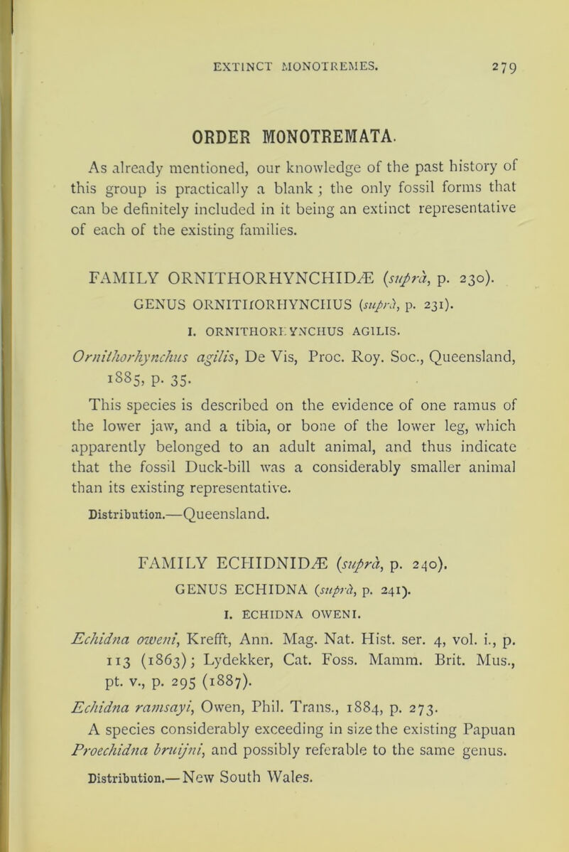 ORDER MONOTREMATA. As already mentioned, our knowledge of the past history of this group is practically a blank ; the only fossil forms that can be definitely included in it being an extinct representative of each of the existing families. FAMILY ORNITHORHYNCHID^E (supra, p. 230). GENUS ORNITirORHYNCIIUS (suprh, p. 231). I. ORNITHORE YNCHUS AG1LIS. OrnUhorhynchus agilis, De Vis, Proc. Roy. Soc., Queensland, 1S85, p. 35. This species is described on the evidence of one ramus of the lower jaw, and a tibia, or bone of the lower leg, which apparently belonged to an adult animal, and thus indicate that the fossil Duck-bill was a considerably smaller animal than its existing representative. Distribution.—Queensland. FAMILY ECLIIDNIDzE (supra, p. 240). GENUS ECHIDNA (suprh, p. 241). I. ECHIDNA OWEN I. Echidtia oiveni, KrefTt, Ann. Mag. Nat. Hist. ser. 4, vol. i., p. 113 (1863); Lydekker, Cat. Foss. Mamm. Brit. Mus., pt. v., p. 295 (1887). Echidna ramsayi, Owen, Phil. Trans., 1884, p. 273. A species considerably exceeding in size the existing Papuan Proechidna bruijni, and possibly referable to the same genus. Distribution.— New South Wales.