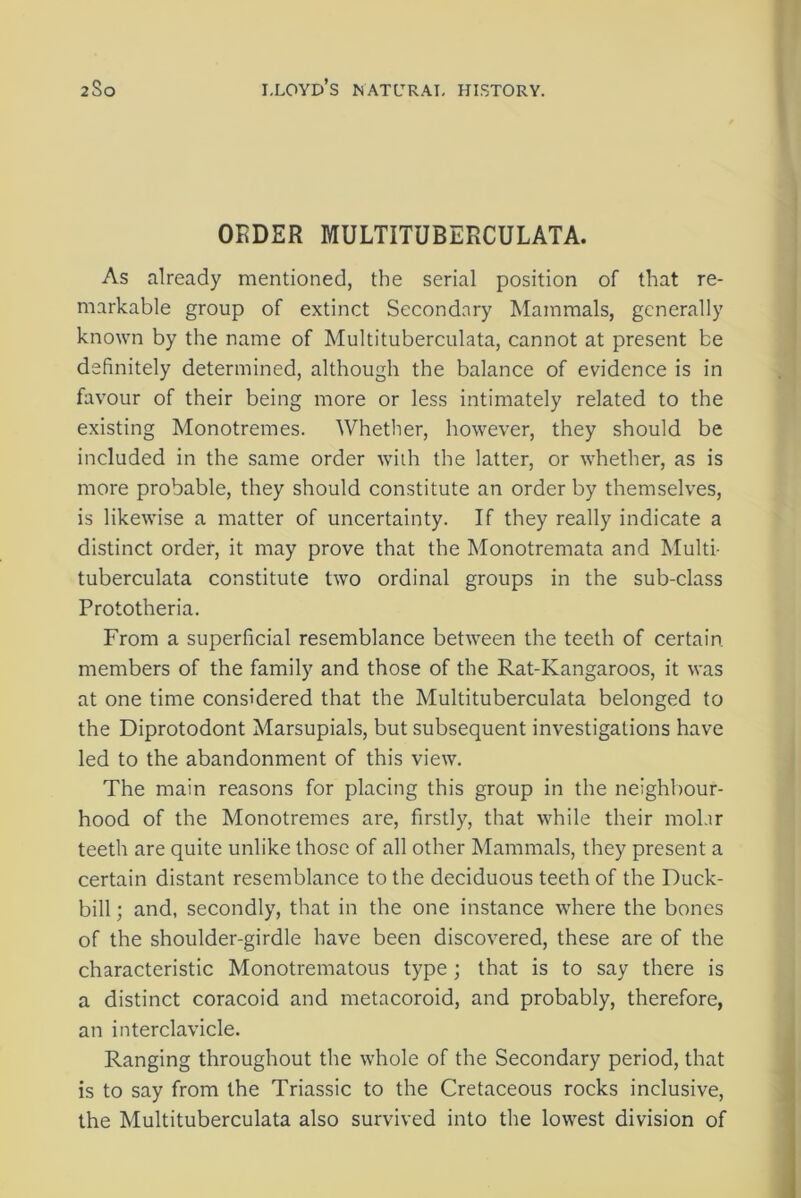 ORDER MULTITUBERCULATA. As already mentioned, the serial position of that re- markable group of extinct Secondary Mammals, generally known by the name of Multituberculata, cannot at present be definitely determined, although the balance of evidence is in favour of their being more or less intimately related to the existing Monotremes. Whether, however, they should be included in the same order with the latter, or whether, as is more probable, they should constitute an order by themselves, is likewise a matter of uncertainty. If they really indicate a distinct order, it may prove that the Monotremata and Multi- tuberculata constitute two ordinal groups in the sub-class Prototheria. From a superficial resemblance between the teeth of certain, members of the family and those of the Rat-Kangaroos, it was at one time considered that the Multituberculata belonged to the Diprotodont Marsupials, but subsequent investigations have led to the abandonment of this view. The main reasons for placing this group in the neighbour- hood of the Monotremes are, firstly, that while their mol.ir teeth are quite unlike those of all other Mammals, they present a certain distant resemblance to the deciduous teeth of the Duck- bill ; and, secondly, that in the one instance where the bones of the shoulder-girdle have been discovered, these are of the characteristic Monotrematous type; that is to say there is a distinct coracoid and metacoroid, and probably, therefore, an interclavicle. Ranging throughout the whole of the Secondary period, that is to say from the Triassic to the Cretaceous rocks inclusive, the Multituberculata also survived into the lowest division of