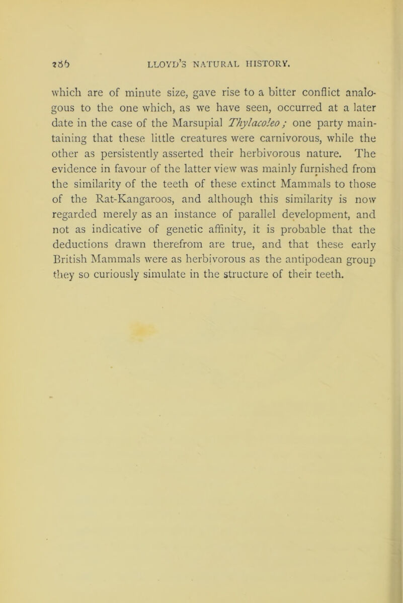 which are of minute size, gave rise to a bitter conflict analo- gous to the one which, as we have seen, occurred at a later date in the case of the Marsupial Thylacoleo; one party main- taining that these little creatures were carnivorous, while the other as persistently asserted their herbivorous nature. The evidence in favour of the latter viewT was mainly furnished from the similarity of the teeth of these extinct Mammals to those of the Rat-Kangaroos, and although this similarity is now regarded merely as an instance of parallel development, and not as indicative of genetic affinity, it is probable that the deductions drawn therefrom are true, and that these early British Mammals were as herbivorous as the antipodean group they so curiously simulate in the structure of their teeth.