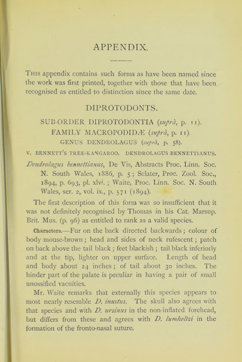 APPENDIX. This appendix contains such forms as have been named since the work was first printed, together with those that have been recognised as entitled to distinction since the same date. DIPROTODONTS. SUB-ORDER DIPROTODONTIA {supra, p. u). FAMILY MACROPODIDZE {supra, p. n). GENUS DENDROLAGUS {suprh, p. 58). v. bennett’s tree-kangaroo, dendrolagus bennettianus. Dendrolagus bennettianus, De Vis, Abstracts Proc. Linn. Soc. N. South Wales, 1886, p. 5 ; Sclater, Proc. Zool. Soc., 1894, p. 693, pi. xlvi. ; Waite, Proc. Linn. Soc. N. South Wales, ser. 2, vol. ix., p. 571 (1894). The first description of this form was so insufficient that it was not definitely recognised by Thomas in his Cat. Marsup. Brit. Mus. (p. 96) as entitled to rank as a valid species. Characters.—Fur on the back directed backwards; colour of body mouse-brown; head and sides of neck rufescent; patch on back above the tail black ; feet blackish ; tail black inferiorly and at the tip, lighter on upper surface. Length of head and body about 24 inches; of tail about 30 inches. The hinder part of the palate is peculiar in having a pair of small unossified vacuities. Mr. Waite remarks that externally this species appears to most nearly resemble D. inustns. The skull also agrees with that species and with D. ursinus in the non-inflated forehead, but differs from these and agrees with D. lumholtzi in the formation of the fronto-nasal suture.