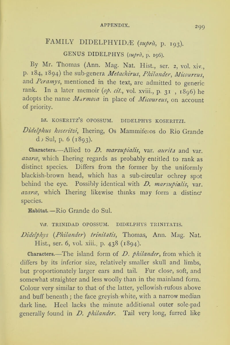 2 99 FAMILY DIDELPHYIDA2 (suprh, p. 193). GENUS DIDELPHYS (sufirh, p. 196). By Mr. Thomas (Ann. Mag. Nat. Hist., ser. 2, vol. xiv., p. 184, 1894) the sub-genera Metachirus, Philander, Alicoureus, and Peramys, mentioned in the text, are admitted to generic rank. In a later memoir (op. cit., vol. xviii., p. 31 , 1896) he adopts the name Mar mom in place of Micoureus, on account of priority. I a. KOSERITZ’S OPOSSUM. DIDELPHYS KOSERITZI. Didelphus koseritzi, Ihering, Os Mammifeios do Rio Grande dj Sul, p. 6 (1893). Characters—Allied to D. marsiipialis, var. aurita and var. azarce, which Ihering regards as probably entitled to rank as distinct species. Differs from the former by the uniformly blackish-brown head, which has a sub-circular ochrey spot behind the eye. Possibly identical with D. marsnpialis, var. azarce, which Ihering likewise thinks may form a distino* species. Habitat.—Rio Grande do Sul. Va. TRINIDAD OPOSSUM. DIDELPHYS TRINITATIS. Didelphys (Philander) trinilatis, Thomas, Ann. Mag. Nat. Plist., ser. 6, vol. xiii.. p. 438 (1894). Characters.—The island form of D. philander, from which it differs by its inferior size, relatively smaller skull and limbs, but proportionately larger ears and tail. Fur close, soft, and somewhat straighter and less woolly than in the mainland form. Colour very similar to that of the latter, yellowish-rufous above and buff beneath ; the face greyish white, with a narrow median dark line. Heel lacks the minute additional outer sole-pad generally found in D. philander. Tail very long, furred like