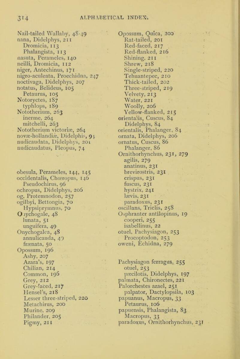 Nail-tailed Wallaby, 48-49 nana, Didelphys, 211 Dromicia, 113 Phalangista, 113 nasuta, Perameles, 140 neilli, Dromicia, 112 niger, Antechinus, 171 nigro-aculeata, Proechidna, 247 noctivaga, Didelphys, 207 notatus, Belideus, 105 Petaurus, 105 Notoryctes, 1S7 typhlops, 189 Nototherium, 263 inerme, 264 mitchelli, 263 Nototherium victorim, 264 novse-hollandiiie, Didelphis, g\ nudicaudata, Didelphys, 201 nudicaudatus, Pleopus, 74 obesula, Perameles, 144, 145 occidentalis, Chceropus, 146 Pseudochirus, 96 ochropus, Didelphys, 205 og, Protemnodon, 257 ogilbyi, Bettongia, 70 Hypsiprymnus, 70 O lychogale, 48 lunata, 51 unguifera, 49 Onychogalea, 48 annulicauda, 49 frsenata, 50 Opossum, 196 Ashy, 207 Azara’s, 197 Chilian, 214 Common, 196 Grey, 212 Grey-faced, 217 Hensel’s, 218 Lesser three-striped, 220 Metachirus, 200 Murine. 209 Philander. 205 Pigmy, 211 Opossum, Quica, 200 Rat-tailed, 201 Red-faced, 217 Red-flanked, 216 Shining, 211 Shrew, 218 Single-striped, 220 Tehuantepec, 210 Thick-tailed, 202 Three-striped, 219 Velvety, 213 Water, 221 Woolly, 206 Yellow-flanked, 215 orientals, Cuscus, 84 Didelphys, 84 orientalis, Phalanger, 84 ornata, Didelphys, 206 ornatus, Cuscus, 86 Phalanger, 86 Ornithorhynchus, 231, 279 agilis, 279 anatinus, 231 brevirostris, 231 crispus, 231 fuscus, 231 hystrix, 241 laevis, 231 paradoxus, 231 oscillans, Triclis, 25S Osphranter antilopinus, 19 cooperi, 255 isabellinus, 22 otuel, Pachysiagon, 253 Procoptodon, 253 oweni, Echidna, 279 Pachysiagon ferragus, 255 otuel, 253 precilotis, Didelphys, 197 palmata, Chironectes, 221 Palorchestes azael, 251 palpator, Dactylopsila, 103 papuanus, Macropus, 33 Petaurus, 106 papuensis, Phalangista, 83 Macropus, 33 paradoxus, Ornithorhynchus, 231