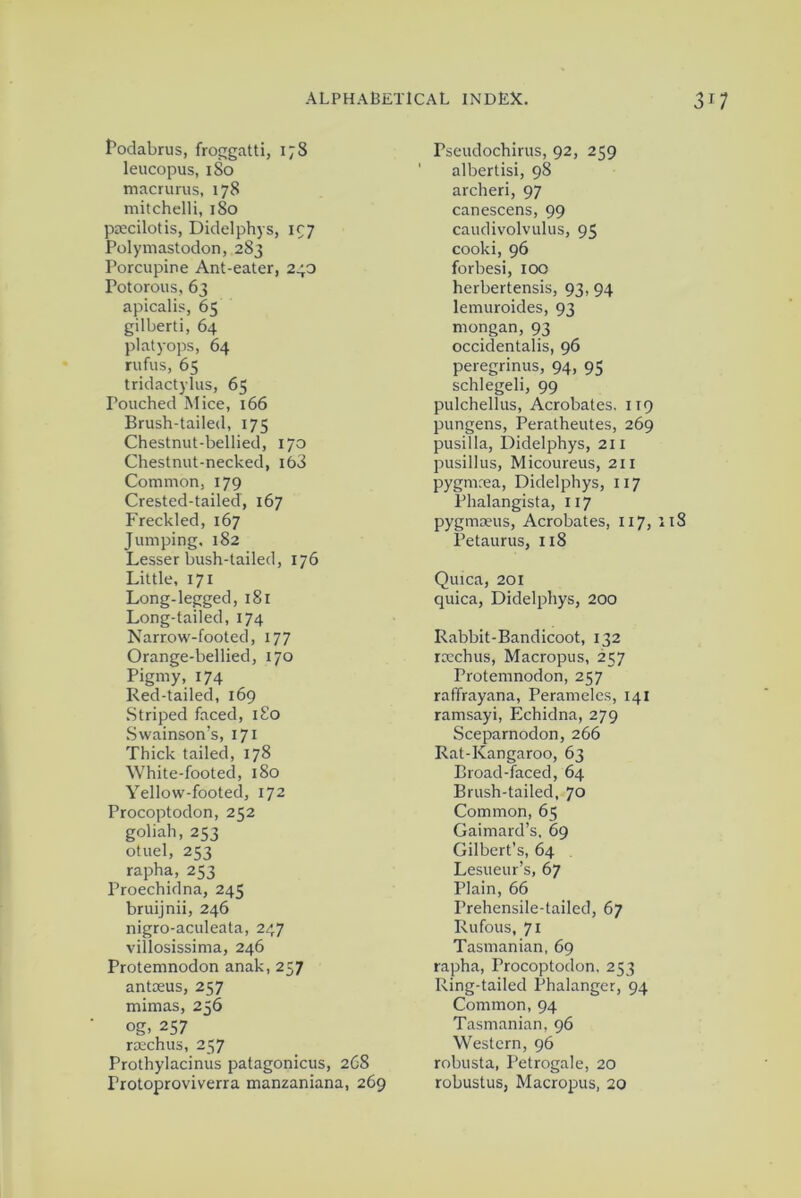 Podabrus, froggatti, 178 leucopus, 180 macrurus, 178 mitchelli, 180 psecilotis, Didelphys, 197 Polymastodon, 283 Porcupine Ant-eater, 240 Potorous, 63 apicalis, 65 gilberti, 64 pi at y ops, 64 rufus, 65 tridactylus, 65 Pouched Mice, 166 Brush-tailed, 175 Chestnut-bellied, 170 Chestnut-necked, i63 Common, 179 Crested-tailed, 167 Freckled, 167 Jumping, 182 Lesser bush-tailed, 176 Little, 171 Long-legged, 181 Long-tailed, 174 Narrow-footed, 177 Orange-bellied, 170 Pigmy, 174 Red-tailed, 169 Striped faced, 180 Swainson’s, 171 Thick tailed, 178 White-footed, 180 Yellow-footed, 172 Procoptodon, 252 goliah, 253 otuel, 253 rapha, 253 Proechidna, 245 bruijnii, 246 nigro-aculeata, 247 villosissima, 246 Protemnodon anak, 257 antoeus, 257 mimas, 236 og, 257 rcechus, 257 Prothylacinus patagonicus, 268 Protoproviverra manzaniana, 269 rseudochirus, 92, 259 ' albertisi, 98 archeri, 97 canescens, 99 caudivolvulus, 95 cooki, 96 forbesi, 100 herbertensis, 93, 94 lemuroides, 93 rnongan, 93 occidentals, 96 peregrinus, 94, 95 schlegeli, 99 pulchellus, Acrobates. 119 pungens, Peratheutes, 269 pusilla, Didelphys, 211 pusillus, Micoureus, 211 pygmrea, Didelphys, 117 Phalangista, 117 pygmseus, Acrobates, 117, 118 Petaurus, 118 Quica, 201 quica, Didelphys, 200 Rabbit-Bandicoot, 132 roechus, Macropus, 257 Protemnodon, 257 raffrayana, Perameles, 141 ramsayi, Echidna, 279 Sceparnodon, 266 Rat-Kangaroo, 63 Broad-faced, 64 Brush-tailed, 70 Common, 65 Gaimard’s, 69 Gilbert’s, 64 Lesueur’s, 67 Plain, 66 Prehensile-tailed, 67 Rufous, 71 Tasmanian, 69 rapha, Procoptodon, 253 Ring-tailed Phalanger, 94 Common, 94 Tasmanian, 96 Western, 96 robusta, Petrogale, 20 robustus, Macropus, 20