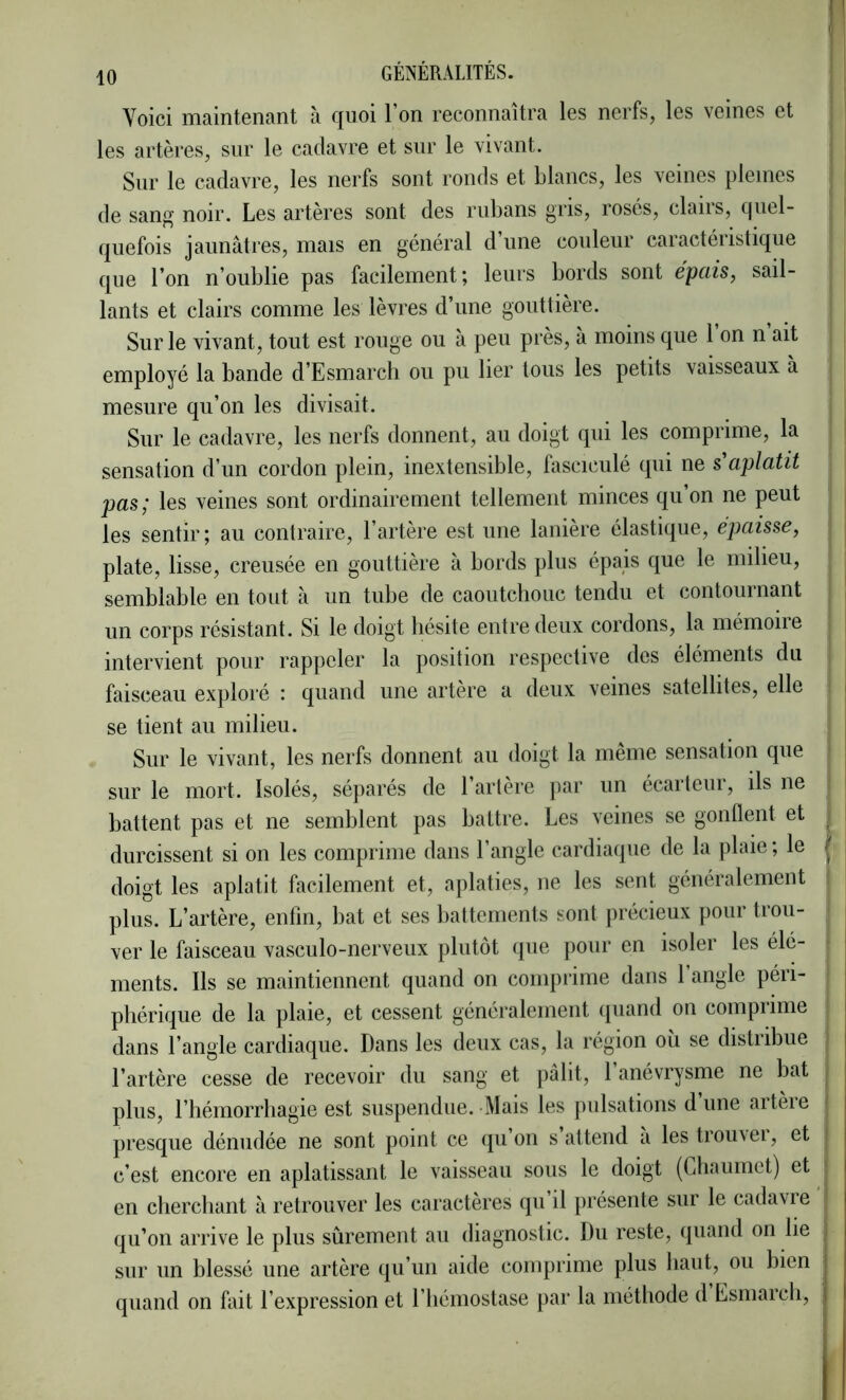 Voici maintenant à quoi l’on reconnaîtra les nerfs, les veines et les artères, sur le cadavre et sur le vivant. Sur le cadavre, les nerfs sont ronds et blancs, les veines pleines de sang noir. Les artères sont des rubans gris, rosés, clans, quel- quefois jaunâtres, mais en général d’une couleur caractéristique que l’on n’oublie pas facilement; leurs bords sont épais, sail- lants et clairs comme les lèvres d’une gouttière. j Sur le vivant, tout est rouge ou à peu près, a moins que 1 on n ait employé la bande d’Esmarch ou pu lier tous les petits vaisseaux à mesure qu’on les divisait. Sur le cadavre, les nerfs donnent, au doigt qui les comprime, la ' sensation d’un cordon plein, inextensible, fasciculé qui ne s'aplatit pas; les veines sont ordinairement tellement minces qu’on ne peut i les sentir ; au contraire, l’artère est une lanière élastique, épaisse, plate, lisse, creusée en gouttière à bords plus épais que le milieu, semblable en tout à un tube de caoutchouc tendu et contournant un corps résistant. Si le doigt hésite entre deux cordons, la mémoiie } intervient pour rappeler la position respective des éléments du faisceau exploré : quand une artère a deux veines satellites, elle j se tient au milieu. | Sur le vivant, les nerfs donnent au doigt la même sensation que ! sur le mort. Isolés, séparés de l’artère |)ar un écarteur, ils ne ! battent pas et ne semblent pas battre. Les veines se gonflent et , I durcissent si on les comprime dans l’angle cardiaque de la plaie ; le / ; doigt les aplatit facilement et, aplaties, ne les sent généralement plus. L’artère, enfin, bat et ses battements sont jirécieux pour trou- ver le faisceau vasculo-nerveux plutôt (jue pour en isoler les élé- ments. Ils se maintiennent quand on compiime dans 1 angle péri- phérique de la plaie, et cessent généralement (juand on compiime dans l’angle cardiaque. Dans les deux cas, la région oîi se distribue l’artère cesse de recevoir du sang et pâlit, 1 anévrysme ne bat plus, l’hémorrhagie est suspendue. Mais les pulsations dune aitèie ' presque dénudée ne sont point ce (ju’on s attend a lestrou\ei, et i c’est encore en aplatissant le vaisseau sous le doigt (Lhaumet) et j en cherchant à retrouver les caractères qu’il présente sur le cadavre J qu’on arrive le plus sûrement au diagnostic. Du reste, quand on lie i sur un blessé une artère qu’un aide comprime plus haut, ou bien quand on fait l’expression et l’hémostase par la méthode d Lsmarch, |