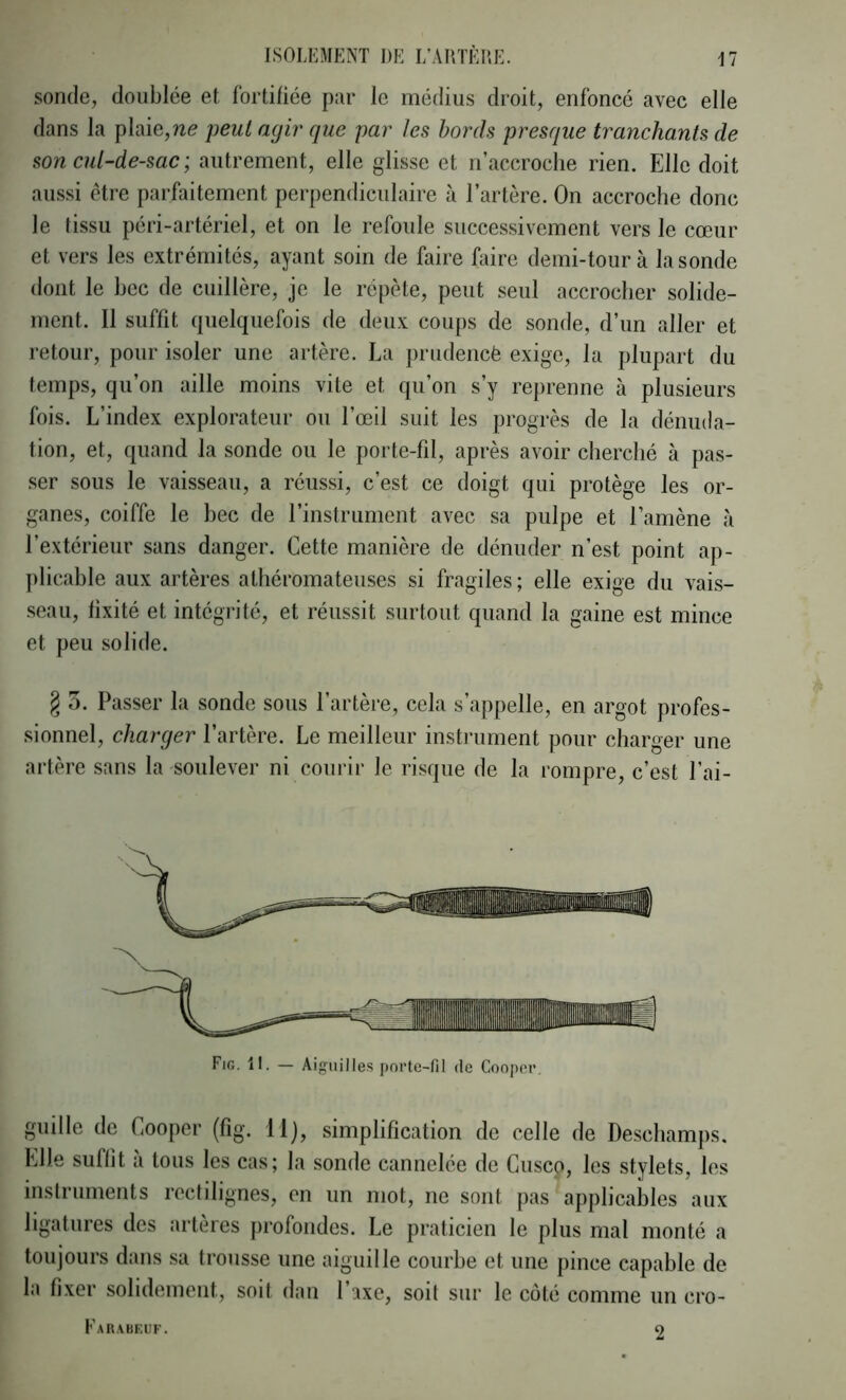 sonde, doublée et fortifiée par le médius droit, enfoncé avec elle dans la plaie,ne peut agir que par les bords presque tranchants de son cul-de-sac ; autrement, elle glisse et n’accroche rien. Elle doit aussi être parfaitement perpendiculaire à l’artère. On accroche donc le tissu péri-artériel, et on le refoule successivement vers le cœur et vers les extrémités, ayant soin de faire faire demi-tour à la sonde dont le hec de cuillère, je le répète, peut seul accrocher solide- ment. Il suffit quelquefois de deux coups de sonde, d’un aller et retour, pour isoler une artère. La prudencè exige, la plupart du temps, qu’on aille moins vite et qu’on s’y reprenne à plusieurs fois. L’index explorateur ou l’œil suit les progrès de la dénuda- tion, et, quand la sonde ou le porte-fil, après avoir cherché à pas- ser sous le vaisseau, a réussi, c’est ce doigt qui protège les or- ganes, coiffe le bec de l’instrument avec sa pulpe et l’amène à l’extérieur sans danger. Cette manière de dénuder n’est point ap- plicable aux artères athéromateuses si fragiles ; elle exige du vais- seau, fixité et intégrité, et réussit surtout quand la gaine est mince et peu solide. § 3. Passer la sonde sous l’artère, cela s’appelle, en argot profes- sionnel, charger l’artère. Le meilleur instrument pour charger une artère sans la soulever ni courir le risque de la rompre, c’est l’ai- guille de Cooper (fig. llj, simplification de celle de Descliamps. Elle suffit à tous les cas; la sonde cannelée de Cusco, les stylets, les instruments rectilignes, en un mot, ne sont pas applicables aux ligatures des artères profondes. Le praticien le plus mal monté a toujours dans sa trousse une aiguille courbe et une pince capable de 1m fixer solidement, soit don l’îxe, soit sur le coté comme un cro- Fig. il. — Aiguilles porte-fil de Cooper