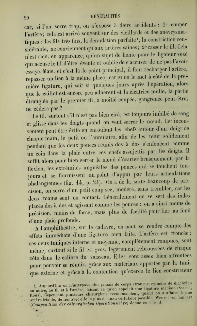 car, si l’on serre trop, on s’expose à deux accidents : 1° couper l’artère; cela est arrivé souvent sur des vieillards et des ancvrysma- tiques : les fils très fins, la dénudation parfaite S la constriction con- sidérable, ne conviennent qu’aux artères saines; casser le fil. Gela n’est rien, en apparence, qu'un sujet de honte pour le ligateur vexé qui accuse le fil d’ètre éventé et oublie de s’accuser de ne pas l’avoir essayé. Mais, et c’est là le point principal, il faut recharger l’artère, repasser un lien à la même place, car si on le met à coté de la pre- mière ligature, qui sait si quelques jours après 1 opération, alois que le caillot est encore peu adhérent et la cicatrice molle, la pmiie étranglée par le premier fil, à moitié coupée, gangrenée peut-être, ne cédera pas ? Le fil, surtout s’il n’est pas bien ciré, est toujours imbibé de sang et glisse dans les doigts quand on veut serrer le nœud. Cet incon- vénient peut être évité en enroulant les chefs autour d’un doigt de chaque main, le petit ou l’annulaire, afin de les tenir solidement pendant que les deux pouces réunis dos à dos s’enfoncent comme un coin dans la plaie entre ces chefs assujettis par les doigts. Il suffit alors pour bien serrer le nœud d’écarter brusquement, par la flexion, les extrémités unguéales des pouces qui se touchent tou- jours et se fournissent un point d’appui par leurs articulations phalangiennes (fig. 14, p. 24). On a de la sorte beaucoup de pré- cision, on serre d’un petit coup sec, modéré, sans trembler, cai les deux mains sont en contact. Généralement on se sert des mdex placés dos à dos et agissant comme les pouces : on a ainsi moins de précision, moins de force, mais plus de facilité pour lier au fond d’une plaie profonde. A l’amphithéâtre, sur le cadavre, on peut se rendre compte des effets immédiats d’une ligature bien faite. L’artère est froncée; ses deux tuniques interne et moyenne, complètement rompues, sont même, surtout si le fil est gros, légèrement rebroussées de chaque côté dans le calibre du vaisseau. Elles sont assez bien affrontées pour pouvoir se réunir, grâce aux matériaux apportés par la tuni- que externe et grâce à la contention qu’exerce le lien constricteur 1. Aujourd’hui on n’interpose plus jamais de corps étranger, cylindre de diachylon ou autre, au til et à l’artère, faisant ce qu’on appelait une ligature (Scarpa, Roux). Cependant plusieurs chirurgiens recommandent, quand on a allaire a une . artère friable, de lier avec elle le plus de tissu cellulaire possible. Weiizel von I.mhart - (Compendium der chirurgischen Operationslehre) donne ce conseil.