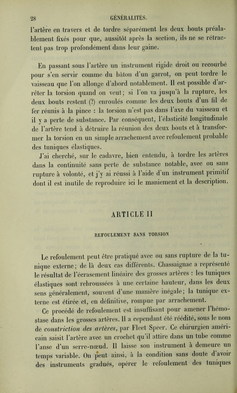 l’artère en travers et de tordre séparément les deux bouts préala- blement fixés pour que, aussitôt après la section, ils ne se rétrac- tent pas trop profondément dans leur gaine. En passant sous l’artère un instrument rigide droit ou recourbé pour s’en servir comme du bâton d’un garrot, on peut tordre le vaisseau que l’on allonge d’abord notablement. Il est possible d ar- rêter la torsion quand on veut; si l’on va jusqu’à la rupture, les deux bouts restent (?) enroulés comme les deux bouts d’un lil de fer réunis à la pince : la torsion n’est pas dans l’axe du vaisseau et il y a perte de substance. Par conséquent, l’élasticité longitudinale de l’artère tend à détruire la réunion des deux bouts et à transfor- mer la torsion en un simple arrachement avec refoulement probable des tuniques élastiques. J’ai cfierché, sur le cadavre, bien entendu, a tordre les artères dans la continuité sans perte de substance notable, avec ou sans rupture à volonté, et j’y ai réussi à l’aide d’un instrument primitif dont il est inutile de reproduire ici le maniement et la description. ARTICLE II REFOULEMENT SANS TORSION Le refoulement peut être pratiqué avec ou sans rupture de la tu- nique externe; de là deux cas différents. Lliassaignac a représenté le résultat de l’écrasement linéaire des grosses artères : les tuniques élastiques sont rebroussées a une certaine bauteur, dans les deux sens généralement, souvent d’une manière inégale; la tunique ex- terne est étirée et, en définitive, rompue })ar arrachement. Ce procédé de refoulement est insuffisant pour amener l’hémo- stase dans les grosses artères. Il a cependant été réédité, sous le nom de constriction des artères, par Flcet Speer. Ce chirurgien améri- cain saisit l’artère avec un crochet qu il attire dans un tube comme l’anse d’un serre-nœud. 11 laisse son instrument à demeure un temps variable. On peut ainsi, a la condition sans doute d avon des instruments gradués, opérer le reloulement des tuniques