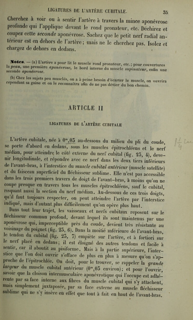 Cherchez à voir ou à sentir l’artère à travers la mince aponévrose profonde qui l’applique devant le rond pronateur, etc. Déchirez et coupez cette seconde aponévrose. Sachez que le petit nerf radial an- térieur est en dehors de l’artère; mais ne le cherchez pas. Isolez et chargez de dehors en dedans. Motea. (a) L’artère a pour lit le muscle rond pronateur la peau, une première aponévrose, le bord interne du muscle seconde ajjonévrose. etc. ; pour couvertures supinateur, enfin une (b) Chez les sujets peu musclés, on a à peine besoin d’écarter le muscle on ouvrira repciiclaiit sa game et on le reconnailra aliii ilc ne jias dévier du bon chem’in. ARTICLE II LIGATURES DE l’aRTÈRE CUBITALE L artère cubitale, née à 0”,0o au-dessous du milieu du pli du coude, se porte d’abord en dedans, sous les muscles épitrochléens et le nerf niédian, pour atteindre le coté externe du nerf cubital (fig. 23, 4), deve- nir longitudinale, et répondre avec ce nerf dans les deux tiers inférieurs de 1 avant-bras, a l’interstice du muscle cubital antérieur (muscle satellite) et du faisceau superficiel du fléchisseur sublime. Elle n’est pas accessible dans les trois premiers travers de doigt de l’avant-bras, à moins qu’on ne coupe presque eu travers tous les muscles épitrochléens, sauf le cubital, risquant aussi la section du nerf médian. Au-dessous de ces trois doigts,’ qu’il faut toujours respecter, on peut atteindie l’artère par l’interstice indiipio, mais d autant.plus difficilement qu’on opère plus haut. Dans tout leur trajet, les vaisseaux et nerfs cubitaux reposent sur le fléchisseur commun profond, devant lequel ils sont maintenus par une ajumévrose qui, imperceptible près du coude, devient très résistante au voisinage du poignet (fig. 23, 6). Dans la moitié inférieure de l’avant-bras e tendon du cubital (tig. 23, 7) empiète sur l’artère, et à fortiori sur le uerl place en dedans; il est éloigné des autres tendons et facile à sentir, car il aboutit au pisiforme. Mais à la partie supérieure, l’inter- stice que 1 ou doit ouvrir s’efface de plus en plus à mesure qu’on s’ap- proche de l’épitrochlée. Ou doit, pour le trouver, se rappeler la grande largeur du muscle cubital antérieur (0”,03 environ); et pour l’ouvrir, savoir que la cloison intermusculaire aponévrotique qui l’occupe est adhé-^ lente par sa flice interne aux fibres du muscle cubital qui s’y attachent, mais simplement juxtaposée, par sa face externe au muscle fléchisseur sublime qui ne s’y insère eu effet que tout à fait en haut de l’avaut-bras.