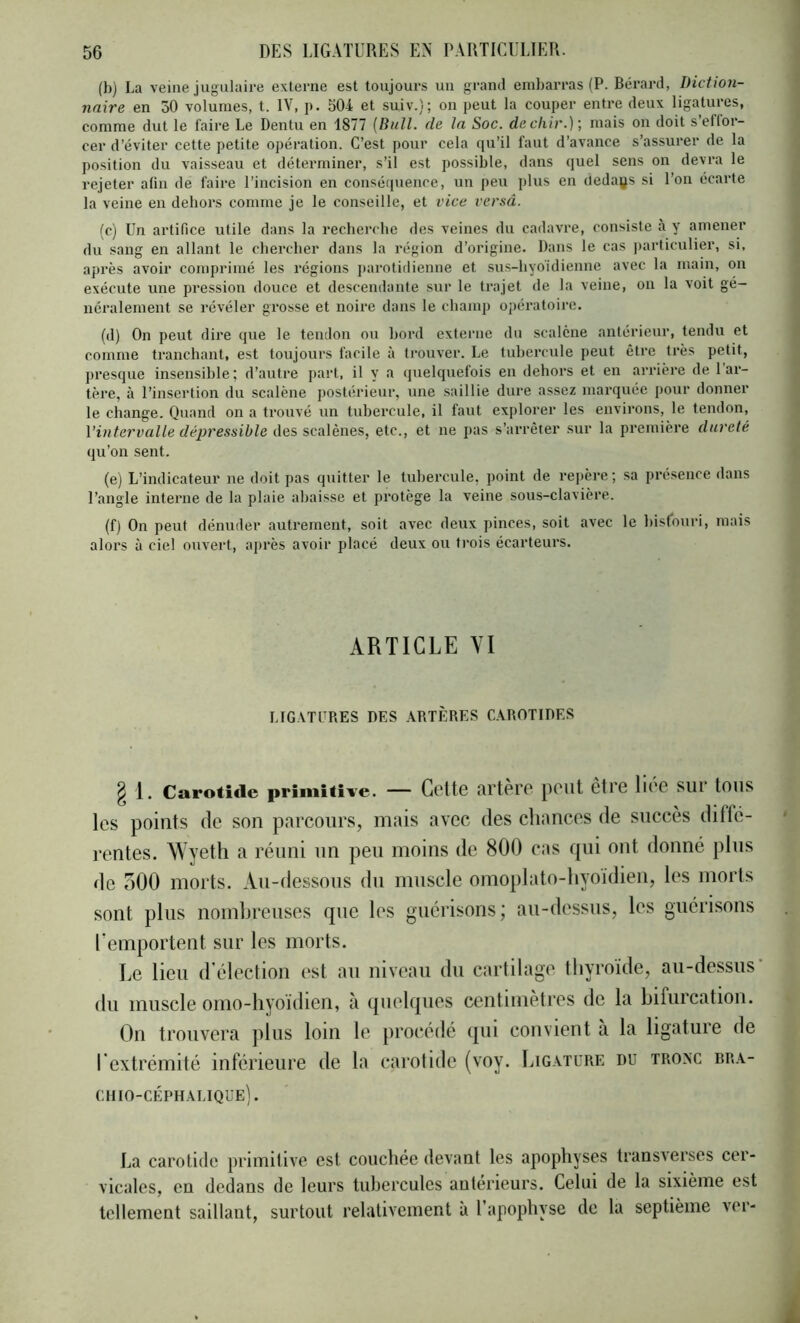 (b) La veine jugulaire externe est toujours un grand embarras (P. Bérard, Diction- naire en 50 volumes, t. IV, p. 504 et suiv.); on peut la couper entre deux ligatures, comme dut le faire Le Dentu en 1877 (Bull, de la Soc. de cliir.) mais on doit sellor- cer d’éviter cette petite opération. C’est pour cela qu’il faut d’avance s’assurer de la position du vaisseau et déterminer, s’il est possible, dans quel sens on devra le rejeter afin de faire l’incision en conséquence, un peu plus en cleda(js si l’on écarte la veine en dehors comme je le conseille, et vice versâ. (c) Un artifice utile dans la recherche des veines du cadavre, consiste à y amener du sang en allant le chercher dans la région d’origine. Dans le cas particulier, si, après avoir comprimé les régions parotidienne et sus-hyo'idienne avec la main, on exécute une pression douce et descendante sur le trajet de la veine, on la voit gé- néralement se révéler grosse et noire dans le champ opératoire. (d) On peut dire que le tendon ou bord externe du scalcne antérieur, tendu et comme tranchant, est toujours facile à trouver. Le tubercule peut être très petit, presque insensible ; d’autre part, il y a quelquefois en dehors et en arrière de 1 ar- tère, à l’insertion du scalène postérieur, une saillie dure assez marquée pour donner le change. Quand on a trouvé un tubei'cule, il faut explorer les environs, le tendon, Vintervalle dépressible des scalènes, etc., et ne pas s’arrêter sur la première duveté qu’on sent. (e) L’indicateur ne doit pas quitter le tubercule, point de repère ; sa presence dans l’angle interne de la plaie abaisse et protège la veine sous-clavière. (f) On peut dénuder autrement, soit avec deux pinces, soit avec le hisfouri, mais alors à ciel ouvert, après avoir placé deux ou trois écarteurs. ARTICLE VI MG.VTURES DES ARTÈRES CAROTIDES g 1. Carotide primitive. — Cette artère peut être liée sur tous les points de son parcours, mais avec des chances de succès difte- rentes. Wyeth a réuni un peu moins de 800 cas qui ont donné pins de oOO morts. An-dessous du muscle omoplato-hyoidien, les morts sont plus nombreuses que les guérisons; au-dessus, les guérisons Remportent sur les morts. Le lieu d'élection est au niveau du cartilage thyroïde, au-dessus’ du muscle omo-hyoïdien, à quelques centimètres de la bifurcation. On trouvera plus loin le procédé qui convient à la ligature de rextrémité inférieure de la carotide (voy. Ligature du tronc br.v- chio-céphalique]. La carotide primitive est couchée devant les apophyses transverses cer- vicales, en dedans de leurs tubercules antérieurs. Celui de la sixième est tellement saillant, surtout relativement à l’apophyse de la septième ver-