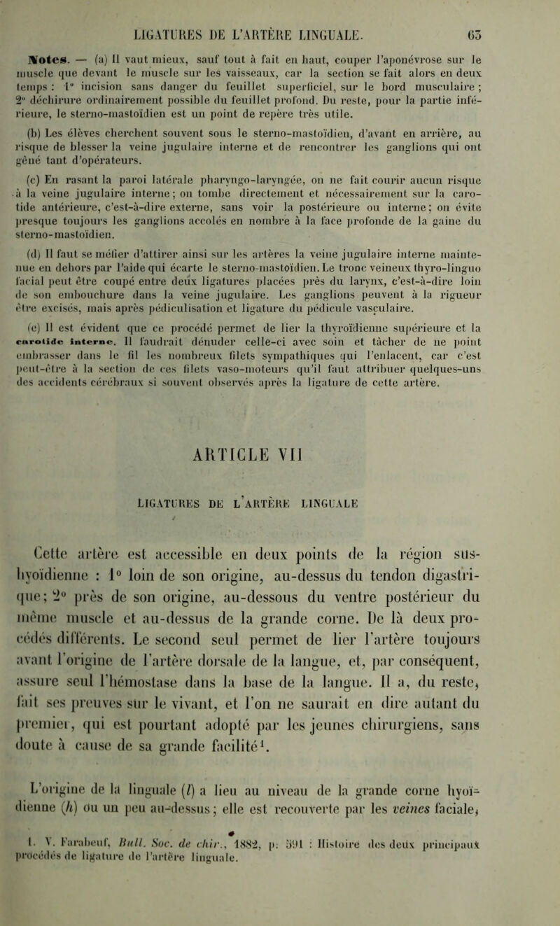 Motcs. — (a) 11 vaut mieux, sauf tout à fait eu haut, couper l’aj)oncvrose sur le muscle (jue devant le muscle sur les vaisseaux, car la section se fait alors en deux temps : 1“ incision sans danger du feuillet superliciel, sur le bord musculaire ; 2“ déchirure ordinairement possible du feuillet profond. Du reste, pour la partie infé- rieure, le sterno-mastoidien est un point de repère très utile. (b) Les élèves cherchent souvent sous le sterno-mastoidien, d’avant en arrière, au risque de blesser la veine jugulaire interne et de rencontrer les ganglions qui ont gêné tant d’opérateurs. (c) En rasant la paroi latérale pharyngo-laryngée, on ne fait courir aucun risque à la veine jugulaire interne; on tond)C directement et nécessairement sur la caro- tide antérieure, c’est-à-dire extei'ne, sans voir la postérieure ou interne; on évite j)resque toujours les ganglions accolés en nond>re à la face profonde de la gaine du sterno-mastoidien. (d) 11 faut se métier d’attirer ainsi sur les artères la veine jugulaire interne mainte- nue en dehors par l’aide qui écarte le sterno-mastoïdien. Le tronc veineux thyro-linguo facial peut être coupé entre deux ligatures placées jirès du larynx, c’est-à-dire loin de son embouchure dans la veine jugulaire. Les ganglions peuvent à la rigueur être excisés, mais après pédiculisation et ligature du pédicule vasculaire. (e) Il est évident que ce procédé permet de lier la thyroïdienne supérieure et la curoiidc interne. Il faudrait dénuder celle-ci avec soin et tâcher de ne point lunhras.ser dans le fil les nombreux filets sympathiques qui l’enlacent, car c’est jnmt-êire à la section de ces filets vaso-moteurs qu’il faut attribuer quelques-uns des accidents cérébraux si souvent observés après la ligature de cette artère. AKTICLE vil LIGATURES DE l’aKTÈUE LIMGL'ALE Cette artère est accessible en deux points de la région siis- liyoïdienne : 1° loin de son origine, au-dessus du tendon digastri- (|ue;'2“ près de son origine, au-dessous du ventre postérieur du nièine niuscle et au-dessus de la grande corne. De là deux pro- cédés dillcrents. Le second seul permet de lier l’artère toujours avant l’origine de l’artère dorsale de la langue, et, pai’ conséquent, assure seul l’hémostase dans bi b.ase de la langue. 11 a, du restCj liiit ses preuves sur le vivant, et l’on ne saurait en dire autant du premiei, qui est pourtant adopté par les jeunes chirurgiens, sans doute à cause de sa grande facilitée L’origine de la linguale (/) a lien au niveau de la grande corne liyoï- dienue (/i) ou un jieu au-dessus ; elle est recouverte par les veines faciale^ # l. ^. fiirahciil, liidl. Soc. de cliir., 1SS2, p; îiiU : IIi>loice des deiix priucipau.t procédés de ligature de l’artère linguale.