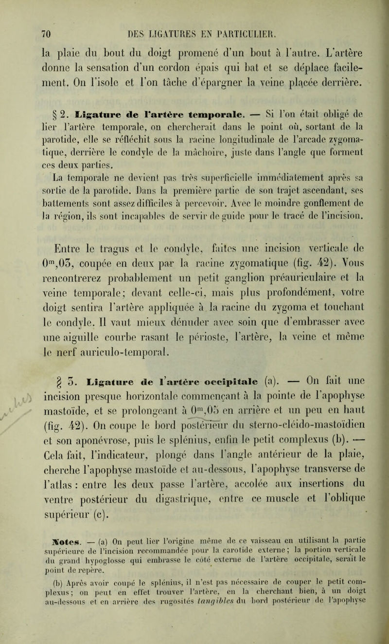 la plaie du bout du doigt promené d’un bout à l’autre. L'artère donne la sensation d’un cordon épais qui bat et se déplace facile- ment. On l’isole et l’on tache d’épargner la veine pl.^cée derrière. § 2. liij^ature de l'artère temporale. — Si l’on était obligé do lier l’artère temporale, on chercherait dans le point on, sortant de la parotide, elle se réfléchit sons la racine longitudinale de l’arcade zygoma- tique, derrière le condyle de la mâchoire, juste dans l’angle que forment ces deux parties. La temporale ne devient pas très siqierficielle immédiatement après sa sortie de la parotide. Dans la première partie de son trajet ascendant, ses battements sont assez difficiles à percevoir. Av(‘c le moindre gonflement de la région, ils sont incapahles de servir de guide pour le tracé de l’incision. Entre le tragus et le comlyle, faites une incision verlicale de 0‘,03, coupée en deux par la racine zygomatique (fig. 42). Vous rencontrerez probablement un petit ganglion préauriculaire et la veine temporale; devant celle-ci, mais plus profondément, votre doigt sentira l’artère appliquée à la l'acine du zygoma et touchant le condyle. Il vaut mieux dénuder avec soin que d’embrasser avec une aiguille courbe rasant le péiioste, l’artère, la veine et meme le nerf auriculo-temporal. ^ 5. Ligature de l’artère occipitale (a). — On lait une incision presque horizontale commençant à la pointe de l’apophyse mastoïde, et se prolongeant à O^gOr) en arrière et un peu en haut (fig. 42). On coupe le bord postmïïeiir du sterno-cléido-mastoïdien et son aponévrose, puis le spléniiis, enfin le petit complexiis (b). — Cela fait, l’indicateur, plongé dans l’angle antérieur de la plaie, cherche l’apophyse mastoïde et au-dessous, l’apophyse transverse de l’atlas : entre les deux passe l’artèi-e, accolée aux insertions du ventre postérieur du digastrique, entre ce muscle et l’oblique supérieur (c). ]!Vo(ef3. — (a) On peut lier l’origine même de ce vaisseau en utilisant la partie supérieure de l’incision recommandée pour la carotide externe; la portion verticale du gi*and hypoglosse (jui embrasse le côté externe de l’artère occipitale, serait le point de repère. (b) Après avoir couj)é le splénius, il n’est j)as nécessaire de couper le petit com- ])lexus ; on peut en elïet trouver l’artère, en la cbercbant bien, à un doigt au-dessous et en arrière des rugosités (oii(]ihles du boixl postérieur de l’ajtopliyse