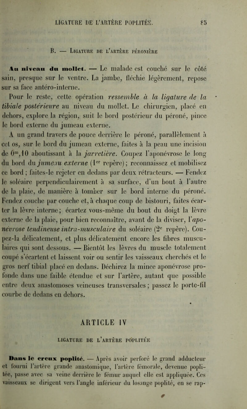 R. — Ligature de l’artère péronière Am niveau du mollet. — Le malade est couché sur le côté sain, presque sur le ventre. La jambe, lléchie légèrement, repose sur sa lace antéro-interne. Pour le reste, cette opération ressemble à la ligature de la tibiale postérieure au niveau du mollet. Le chirurgien, placé en dehors, ex[)lore la région, suit le bord postérieur du péroné, pince le bord externe du jumeau externe. A un grand travers de pouce derrière le péroné, parallèlement à cet os, sur le bord du jumeau externe, laites à la peau une incision de 0'“,10 aboutissant à la jarretière. Coupez l’aponévrose le long du bord àw jumeau externe (1'^'’ repère); reconnaissez et mobilisez ce bord ; l‘aites-lc rejeter en dedans par deux rétracteurs. — Fendez le soléaire perpendiculairement à sa surface, d’un bout à l’autre de la plaie, de manière à tomber sur le bord interne du péroné. Fendez couche par couebe et, à chaque coup de bistouri, faites écar- ter la lèvre interne; écartez vous-même du bout du doigt la lèvre externe de la [ilaie, pour bien reconnaître, avant de la diviser, Y apo- névrose tendineuse intra-musculaire du soléaire (2® repère). Cou- pcz-la délicatement, et plus délicatement encore les fibres muscu- laires qui sont dessous. — Bientôt les lèvres du muscle totalement coupé s’écartent et laissent voir ou sentir les vaisseaux cbercbés et le gros nerf tibial placé en dedans. Déchirez la mince aponévrose pro- fonde dans une faible étendue et sur l’artère, autant que possible entre deux anastomoses veineuses transversales ; passez le porte-til courbe de dedans eu dehors. ARTICLE IV LIGATURE DE l’aRTÈRE POPLITEE Dans le creux poplité. — Après avoir perforé le grand adducleur et fourni l’artère grande auastoinique, l’artère fémorale, devenue popli- tée, passe avec sa veine derrière le fémur aii({uel elle est appliquée. Ces vaisseaux se dirigent vers l’angle inférieur du losange pojilité, eu se rap-