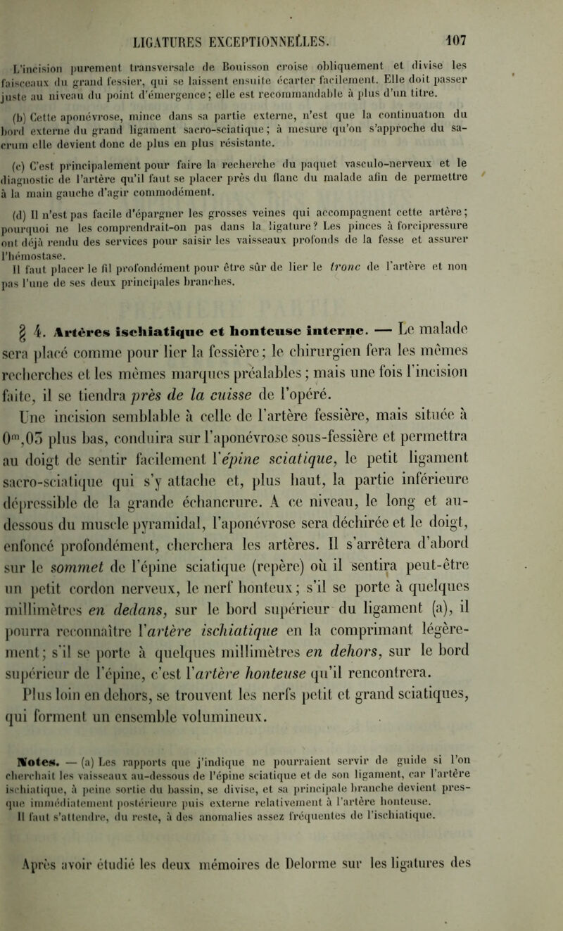 L’inoision purement transversale de Bouisson croise ohliquement et divise les faisceaux du grand fessier, qui se laissent ensuite écarter facilement. Elle doit passer juste au niveau du point d’émergence; elle est recommandable à plus d’un titre. (b) Cette aponévrose, mince dans sa partie externe, n’est que la continuation du bord externe du grand ligament sacro-sciatiijue ; à mesure qu’on s’approche du sa- crum elle devient donc de plus en plus résistante. (c) C’est principalement pour faire la recherche du paquet vasculo-nerveux et le diagnostic de l’artère qu’il faut se placer près du liane du malade afin de permettre à la main gauche d’agir commodément. (d) Il n’est pas facile d’épargner les grosses veines qui accompagnent cette artère ; pourquoi ne les comprendrait-on pas dans la ligature? Les pinces à forcipres.sure ont déjà rendu des services pour saisir les vaisseaux profonds de la fes.se et assurer riiémostase. II faut ])lacer le lil profondément pour être sûr de lier le tronc de l'artère et non pas Tune de ses deux princijiales branches. ^ 4. Artères iscliiatique et honteuse interne. — Lo malade sera ])l;ieé comme pour lier la fessière ; le chirurgien fera les memes recherches et les memes marques préalahles ; mais une fois l’incision ftiite, il se tiendra/Jrès de la cuisse de l’opéré. Une incision scmhlnhle à celle de l’artère fessière, mais située à 0%05 plus has, conduira sur l’aponévrose spus-fessière et permettra au doigt de sentir facilement Yépine sciatique, le petit ligament sacro-scialitpie qui s’y attache et, plus haut, la partie inférieure dépressihlc de la grande échancrure. A ce niveau, le long et au- dessous du muscle [lyramidal, l’aponévrose sera déchirée et le doigt, enfoncé profondément, cherchera les artères. Il s’arrêtera d’ahord sur le sommet de l’épine sciatique (repère) où il sentira peut-être 1111 petit cordon nerveux, le nerf honteux; s’il se porte à quelques millirnètri's en dedans, sur le bord supérieur du ligament (a), il pourra reconnaître Yartère ischiatique en la comprimant légère- ment; s'il se porte à quelques millimètres en dehors, sur le bord siijiéricur de l’épine, c’est Yartère honteuse qu’il rencontrera. Plus loin en dehors, se trouvent les nerfs petit et grand sciatiques, qui forment un ensemble volumineux. MoteN. — (a) Les rapports que j’indique ne pourraient servir de guide si l’on cherchait les vaisseaux au-dessous de l’épine sciatique et de sou ligament, car l’artère ischiati(jue, à peine .sortie du hassin, se divise, et sa princij)ale hraiiche devient pres- (jue immédiatement postérieure |)uis externe relativement à l’artère honteuse. 11 faut s’attendre, du reste, à des anomalies assez fré(|ueiites de l’ischiatique. Après avoir étudié les deux mémoires do Delorme sur les ligtitures des