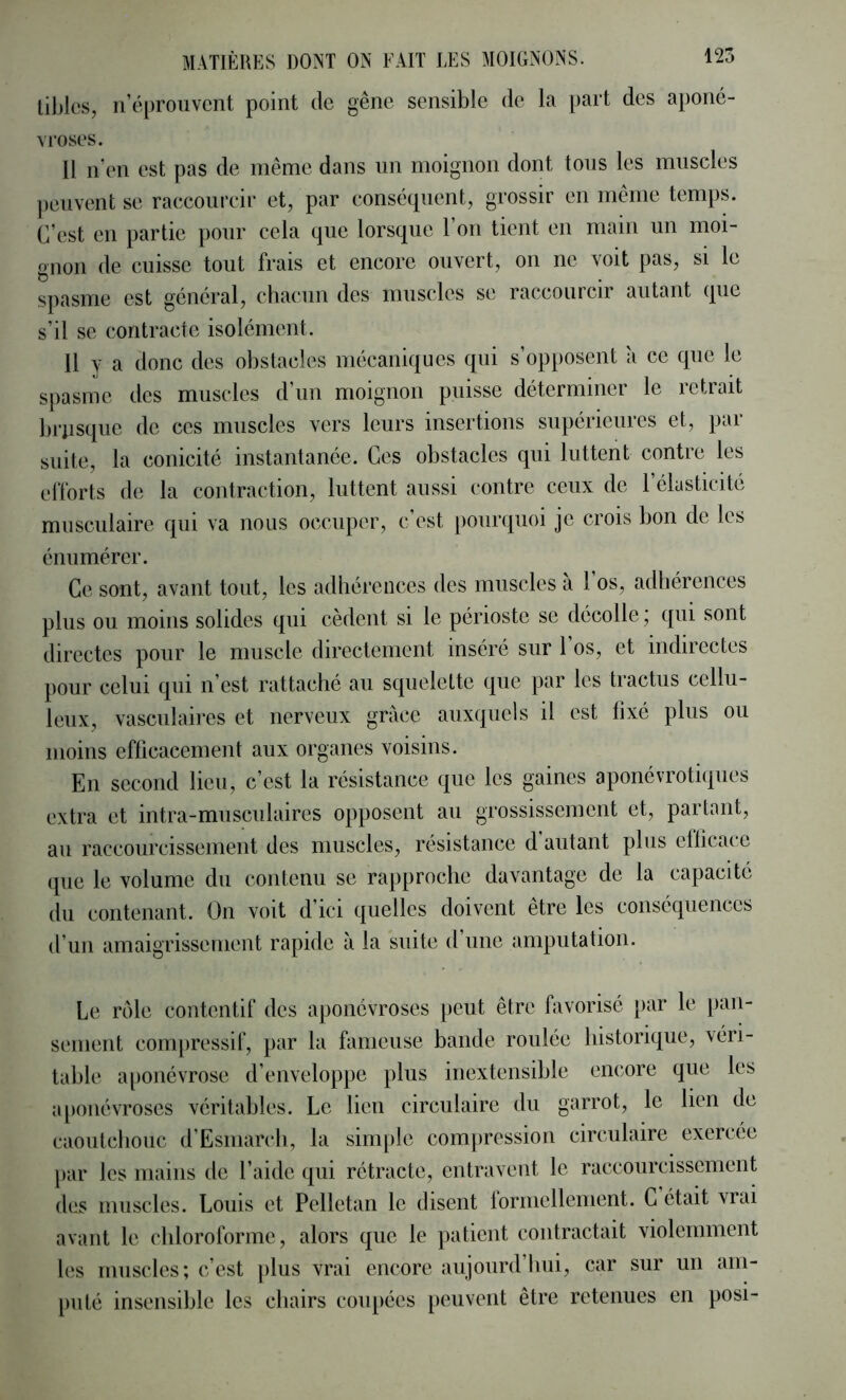 lil)k‘s, ii’éprouvcnt point de gêne sensible de la part des aponé- vroses. 11 n’en est pas de même dans nn moignon dont tons les muscles ])en\ent se raccourcir et, par conséquent, grossir en même temps. C’est en partie pour cela que lorsque l’on tient en main un moi- gnon de cuisse tout frais et encore ouvert, on ne voit pas, si le spasme est général, chacun des muscles se raccourcir autant que s’il se contracte isolément. 11 y a donc des obstacles mécaniques qui s’opposent à ce que le s[)asme des muscles d’un moignon puisse déterminer le retrait brusque de ces muscles vers leurs insertions supérieures et, par suite, la conicité instantanée. Ces obstacles qui luttent contre les efforts de la contraction, luttent aussi contre ceux de l’élasticité musculaire qui va nous occuper, c’est pourquoi je crois bon de les énumérer. Ce sont, avant tout, les adhérences des muscles à 1 os, adhérences plus ou moins solides qui cèdent si le périoste se décolle ; qui sont directes pour le muscle directement inséré sur l’os, et indirectes pour celui qui n’est rattaché au squelette que par les tractus cellu- leux, vasculaires et nerveux grâce auxquels il est fixé plus ou moins efficacement aux organes voisins. En second lieu, c’est la résistance que les gaines aponévroti(pies extra et intra-musculaires opposent au grossissement et, partant, au raccourcissement des muscles, résistance d autant plus efficace (pie le volume du contenu se rapproche davantage de la capacité du contenant. On voit d’ici quelles doivent être les conséquences d’un amaigrissement rapide à la suite d une amputation. Le rôle contentif des aponévroses peut être favorisé par le pan- sement compressif, par la fameuse bande roulée historique, véri- table a[)onévrose d’enveloppe plus inextensible encore que les a[)onévroses véritables. Le lien circulaire du garrot, le lien de caontcbouc d’Esmarcli, la sini[)le compression circulaire exercee par les mains de l’aide qui rétracte, entravent le raccourcissement des muscles. Louis et Pelletan le disent formellement. G était vrai avant le chloroforme, alors que le patient contractait violemment les muscles; c’est })lus vrai encore anjonrd’bui, car sur un am- puté insensible les chairs coupées peuvent être retenues en posi-