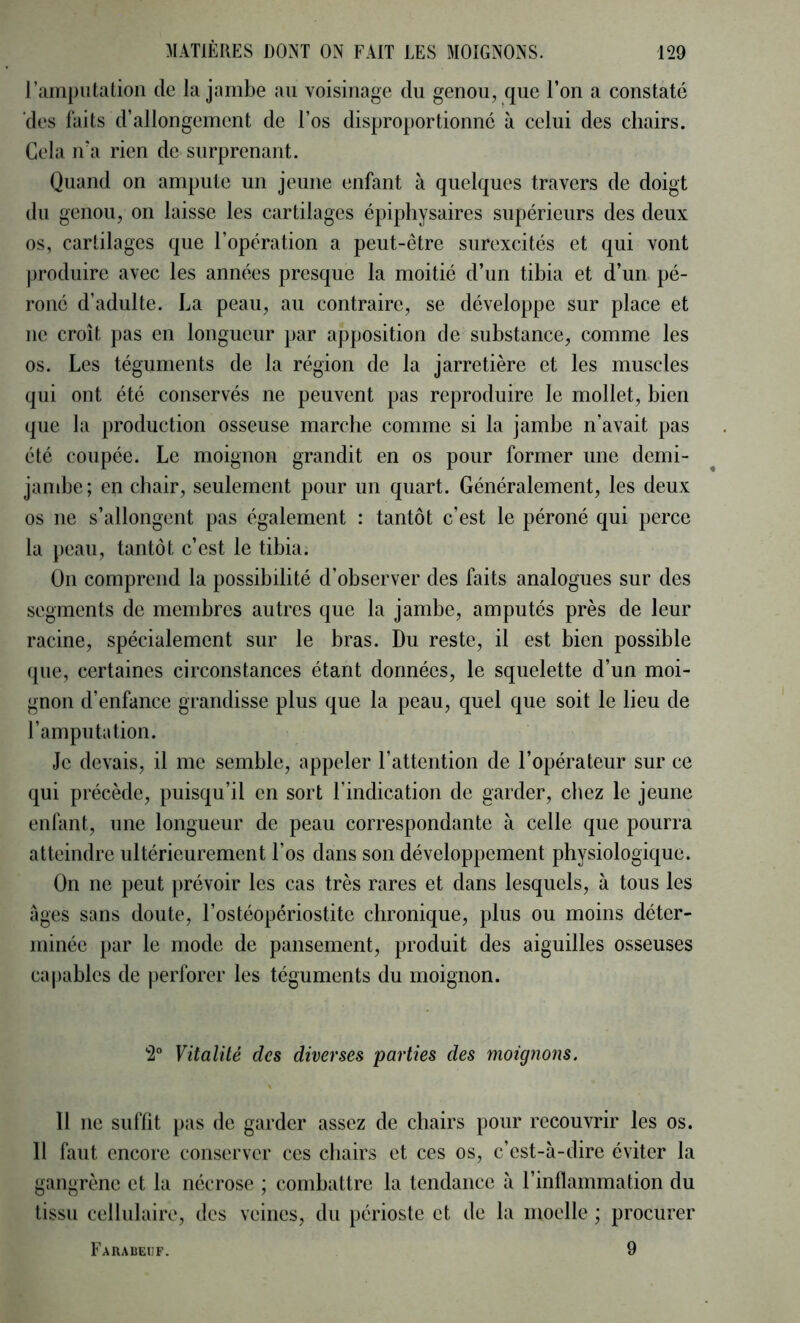 rainpiitation de la jambe au voisinage du genou, que l’on a constaté 'des faits d’allongement de l’os disproportionné à celui des chairs. Gela ira rien de surprenant. Quand on ampute un jeune enfant à quelques travers de doigt du genou, on laisse les cartilages épiphysaires supérieurs des deux os, cartilages que l’opération a peut-être surexcités et qui vont produire avec les années presque la moitié d’un tibia et d’un pé- roné d’adulte. La peau, au contraire, se développe sur place et ne croît pas en longueur par apposition de substance, comme les os. Les téguments de la région de la jarretière et les muscles qui ont été conservés ne peuvent pas reproduire le mollet, bien que la production osseuse marche comme si la jambe n’avait pas été coupée. Le moignon grandit en os pour former une demi- jambe; en chair, seulement pour un quart. Généralement, les deux os ne s’allongent pas également : tantôt c’est le péroné qui perce la peau, tantôt c’est le tibia. On comprend la possibilité d’observer des faits analogues sur des segments de membres autres que la jambe, amputés près de leur racine, spécialement sur le bras. Du reste, il est bien possible que, certaines circonstances étant données, le squelette d’un moi- gnon d’enfance grandisse plus que la peau, quel que soit le lieu de l’amputation. Je devais, il me semble, appeler l’attention de l’opérateur sur ce qui précède, puisqu’il en sort l’indication de garder, chez le jeune enfant, une longueur de peau correspondante à celle que pourra atteindre ultérieurement l’os dans son développement physiologique. On ne peut prévoir les cas très rares et dans lesquels, à tous les âges sans doute, l’ostéopériostite chronique, plus ou moins déter- minée par le mode de pansement, produit des aiguilles osseuses capables de perforer les téguments du moignon. 2° Vitalité des diverses parties des moignons. 11 ne suffit pas de garder assez de chairs pour recouvrir les os. 11 faut encore conserver ces chairs et ces os, c’est-à-dire éviter la gangrène et la nécrose ; combattre la tendance à l’inflammation du tissu cellulaire, des veines, du périoste et de la moelle ; procurer 9 Farabeuf.