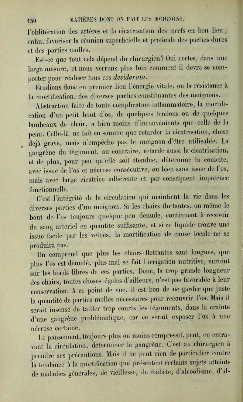 l’oblitération des artères et la cicatrisation des nerfs en bon lieu ; enfin, favoriser la réunion superficielle et profonde des parties dures et des parties molles. Est-ce que tout cela dépend du cliiriirgien? Oui certes, dans une large mesure, et nous verrons plus loin comment il devra se com- porter pour réaliser tous ces desiderata. Étudions donc en premier lieu l’énergie vitale, ou la résistance à la mortification, des diverses parties constituantes des moignons. Abstraction faite de toute complication intlammatoire, la mortifi- cation d’un petit bout d’os, de quelques tendons ou de quelques lambeaux de chair, a bien moins d’inconvénients que celle de la peau. Celle-là ne fait en somme que retarder la cicatrisation, chose déjà grave, mais n’empeche pas le moignon d’ètre utilisable. La gangrène du tégument, au contraire, retarde aussi la cicatrisation, et de plus, pour peu qu’elle soit étendue, détermine la conicité, avec issue de l’os et nécrose consécutive, ou bien sans issue de l’os, mais avec large cicatrice adhérente et par conséquent impotence fonctionnelle. C’est l’intégrité de la circulation qui maintient la vie dans les diverses parties d’un moignon. Si les chairs flottantes, ou meme le bout de l’os toujours quelque peu dénudé, continuent à recevoir du sang artériel en quantité suffisante, et si ce liquide trouve une issue facile par les veines, la mortification de cause locale ne se produira pas. On comprend que plus les chairs flottantes sont longues, que plus l’os est dénudé, plus mal se fait l’irrigation nutritive, surtout sur les bords libres de ces parties. Donc, la trop grande longueur des chairs, toutes choses égales d’ailleurs, n’est pas favorable à leur conservation. A ce point de vue, il est bon de ne garder que juste la quantité de parties molles nécessaires pour recouvrir l’os. Mais il serait insensé de tailler trop courts les téguments, dans la crainte d’une gangrène problématique^ car ce serait exposer l’os à une nécrose certaine. Le pansement, toujours plus ou moins compressif, peut, en entra- vant la circulation^ déterminer la gangrène. C’est au chirurgien à prendre ses précautions. Mais il ne peut rien de particulier contre la tendance à la mortification que présentent certains sujets atteints de maladies générales, de vieillesse, de diabète, d’alcoolisme, d’al-