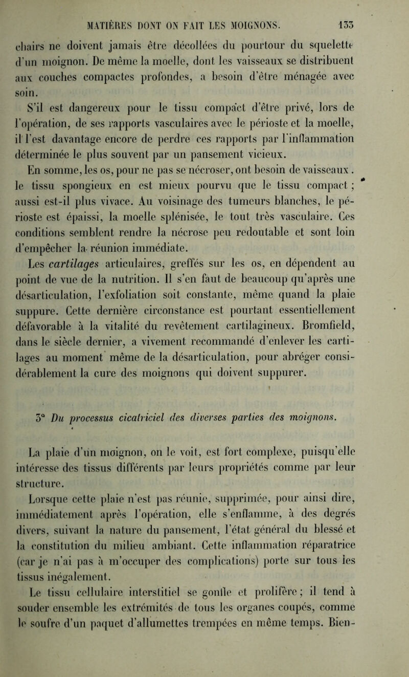 chairs ne doivent jamais être décollées du pourtour du squelette d’un moignon. De même la moelle, dont les vaisseaux se distribuent aux couches compactes profondes, a besoin d’être ménagée avec soin. S’il est dangereux pour le tissu compact d’être privé, lors de l’opération, de ses rapports vasculaires avec le périoste et la moelle, il l’est davantage encore de perdre ces rapports par l'inflammation déterminée le plus souvent par un pansement vicieux. En somme, les os, pour ne pas se nécroser, ont besoin de vaisseaux . le tissu spongieux en est mieux pourvu que le tissu compact ; * aussi est-il plus vivace. Au voisinage des tumeurs blanches, le pé- rioste est épaissi, la moelle splénisée, le tout très vasculaire. Ces conditions semblent rendre la nécrose })eu redoutable et sont loin d’enqjêcher la- réunion immédiate. Les cartilages articulaires, greffés sur les os, en dépendent au point de vue de la nutrition. Il s’en faut de beaucoup qu’après une désarticulation, l’exfoliation soit constante, même quand la plaie suppure. Cette dernière circonstance est pourtant essentiellement défavorable à la vitalité du revêtement cartilagineux. Bromfield, dans le siècle dernier, a vivement recommandé d’enlever les carti- lages au moment même de la désarticulation, pour abréger consi- dérablement la cure des moignons qui doivent suppurer. 5“ Du processus cicatriciel des diverses parties des moignons. La plaie d’un moignon, on le voit, est fort complexe, puisqu’elle intéresse des tissus différents par leurs propriétés comme par leur structure. Lorsque cette plaie n’est pas réunie, sup[)rimée, pour ainsi dire, immédiatement après l’opération, elle s’enflamme, à des degrés divers, suivant la nature du pansement, l’état général du blessé et la constitution du milieu ambiant. Cette inflammation réparatrice (car je n’ai pas à m’occuper des complications) porte sur tous les tissus inégalement. Le tissu cellulaire interstitiel se gonlle et prolifère ; il tend à souder ensemble les extrémités de tous les organes coupés, comme le soufre d’un paquet d’allumettes trempées en même temps. Bien-