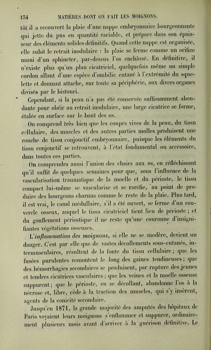 tôt il a recouvert la plaie d’une nappe embryonnaire bourgeonnante qui jette du pus en quantité Variable, et prépare dans son épais- seur des éléments solides définitifs. Quand cette nappe est organisée, elle subit le retrait inodulaire : la plaie se ferme comme un orifice muni d’un sphincter, par-dessus l’os enchâssé. En définitive, il n’existe plus qu’un plan cicatriciel, quelquefois même un simple cordon allant d’une espèce d’ombilic cutané à l’extrémité du sque- lette et donnant attache, sur toute sa périphérie, aux divers organes divisés par le bistouri. Cependant, si la peau n’a pas été conservée suffisamment abon- dante pour obéir au retrait inodulaire, une large cicatrice se forme, étalée en surface sur le bout des os. On comprend très bien que les coupes vives de la peau, du tissu cellulaire, des muscles et des autres parties molles produisent une couche de tissu conjonctif embryonnaire, puisque les éléments du tissu conjonctif se retrouvent, à l’état fondamental ou accessoire, dans toutes ces parties. On comprendra aussi l’union des chairs aux os, en réfléchissant qu’il suffit de quelques semaines pour que, sous l’influence de la vascularisation traumatique de la moelle et du périoste, le tissu compact lui-même se vascularisé et se raréfie, au point de pro- duire des bourgeons charnus comme le reste de la plaie. Plus tard, il est vrai, le canal médullaire, s’il a été ouvert, se ferme d’un cou- vercle osseux, auquel le tissu cicatriciel tient lieu de périoste ; et du gonflement périostiqiie il ne reste qu’une couronne d insigni- fiantes végétations osseuses. h'inflammation des moignons, si elle ne se modère, devient un danger. C’est par elle ([iie de vastes décollements sous-cutanés, in- termusculaires, résultent de la fonte du tissu cellulaire, que les fusées purulentes remontent le long des gaines tendineuses ; que des hémorrhagies secondaires se produisent, i)ar rupture des jeunes et tendres cicatrices vasculaires ; que les veines et la moelle osseuse suppurent ; que le périoste, eu se décollant, abandonne 1 os a la nécrose et, libre, cède à la traction des muscles, qui s’y insèrent, agents de la conicité secondaire. Jusqu’en 1871, la grande majorité des amputés des hôpitaux de Paris voyaient leurs moignons s enflammer et suppurer, ordinaire- ment plusieurs mois avant d arriver a la guérison définitive. Ce