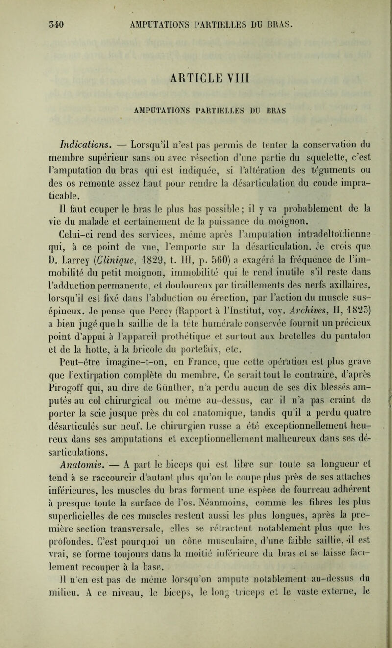 ARTICLE VIII AMPUTATIONS PARTIELLES DU BRAS Indications. — Lorsqu’il n’est pas permis de tenter la conservation du membre supérieur sans ou avec résection d’une partie du squelette, c’est l’amputation du bras qui est indiquée, si l’altération des téguments ou des os remonte assez haut pour rendre la désarticulation du coude impra- ticable. Il faut couper le bras le plus bas possible ; il y va probablement de la vie du malade et certainement de la puissance du moignon. Celui-ci rend des services, même après l’amputation intradeltoïdienne qui, à ce point de vue, l’emporte sur la désarticulation. Je crois que D. Larrey {Clinique, 1829, t. III, p. 5G0) a exagéré la fréquence de l’im- mobilité du petit moignon, immobilité qui le rend inutile s’il reste dans l’adduction permanente, et douloureux par tiraillements des nerfs axillaires, lorsqu’il est fixé dans l’abduction ou érection, par l’action du muscle sus- épineux. Je pense que Percy (Rapport à l’Institut, voy. Archives, II, 1825) a bien jugé que la saillie de la tête humérale conservée fournit un précieux point d’appui à l’appareil prothétique et surtout aux bretelles du pantalon et de la hotte, à la bricole du portefiûx, etc. Peut-être imagine-t-on, en France, que cette opération est plus grave que l’extirpation complète du membre. Ce serait tout le contraire, d’après Pirogoff qui, au dire de Günther, n’a perdu aucun de ses dix blessés am- putés au col chirurgical ou même au-dessus, car il n’a pas craint de porter la scie jusque près du col anatomique, tandis qu’il a perdu quatre désarticulés sur neuf. Le chirurgien russe a été excejitionnellement heu- reux dans ses amputations et exceptionnellement malheureux dans ses dé- sarticulations. Anatomie. — A part le bice|)S qui est libre sur toute sa longueur et tend à se raccourcir d’autant plus qu’on le coupe plus près de ses attaches inférieures, les muscles du bras forment une espèce de fourreau adhérent à presque toute la surface de l’os. Néanmoins, comme les fibres les plus superficielles de ces muscles restent aussi les plus longues, après la pre- mière section transversale, elles se rétractent notablement plus que les profondes. C’est pourquoi un cône musculaire, d’une faible saillie, -il est vrai, se forme toujours dans la moitié inférieure du bras et se laisse faci- lement recouper à la base. 11 n’en est pas de même lorsqu’on ampute notablement au-dessus du milieu. A ce niveau, le biceps, le long triceps et le vaste externe, le