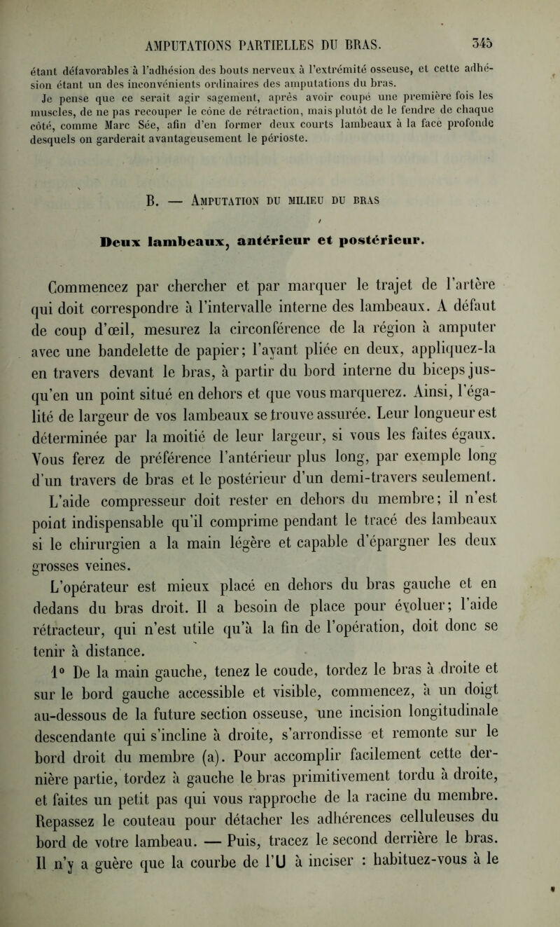 étant défavorables à l’adhésion des bouts nerveux à l’extrémité osseuse, et cette adhé- sion étant un des inconvénients ordinaires des amputations du bras. Je pense que ce serait agir sagement, après avoir coupé une première fois les muscles, de ne pas recouper le cône de rétraction, mais plutôt de le fendre de chaque côté, comme 3Iarc Sée, afin d’en foi*mer deux courts lambeaux à la face profonde desquels on garderait avantageusement le périoste. B. — Amputation du milieu du bras t Deux lambeaux, antérieur et postérieur. Commencez par chercher et par marquer le trajet de l’artère qui doit correspondre à l’intervalle interne des lambeaux. A défaut de coup d’œil, mesurez la circonférence de la région à amputer avec une bandelette de papier; l’ayant pliée en deux, appliquez-la en travers devant le bras, à partir du bord interne du biceps jus- qu’en un point situé en dehors et que vous marquerez. Ainsi, 1 éga- lité de largeur de vos lambeaux se trouve assurée. Leur longueur est déterminée par la moitié de leur largeur, si vous les faites égaux. Vous ferez de préférence l’antérieur plus long, par exemple long d’un travers de bras et le postérieur d’un demi-travers seulement. L’aide compresseur doit rester en dehors du membre ; il n est point indispensable qu’il comprime pendant le tracé des lamljeaux si le chirurgien a la main légère et capable d’épargner les deux grosses veines. L’opérateur est mieux placé en dehors du bras gauche et en dedans du bras droit. Il a besoin de place pour évoluer; l’aide rétracteur, qui n’est utile qu’à la fin de l’opération, doit donc se tenir à distance. 1“ De la main gauche, tenez le coude, tordez le bras à droite et sur le bord gauche accessible et visible, commencez, a un doigt au-dessous de la future section osseuse, une incision longitudinale descendante qui s’incline à droite, s’arrondisse et remonte sur le bord droit du membre (a). Pour accomplir facilement cette der- nière partie, tordez à gauche 1e bras primitivement tordu à droite, et faites un petit pas qui vous rapproche de la racine du membre. Repassez le couteau pour détacher les adhérences celluleuses du bord de votre lambeau. — Puis, tracez le second derrière le bras. Il n’y a guère que la courbe de l’U à inciser : habituez-vous à le