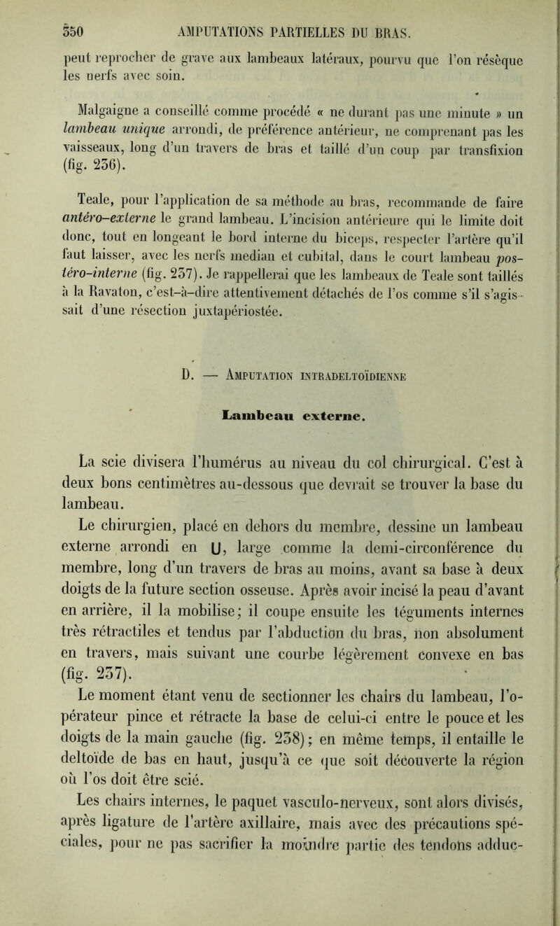 peut reprocher de grave aux lambeaux latéraux, pourvu que l’on résèque les nerfs avec soin. Malgaigne a conseillé comme procédé « ne durant pas une minute » un lambeau unique arrondi, de préférence antérieur, ne comprenant pas les vaisseaux, long d’un travers de bras et taillé d’un coui) par transfixion (fig. 256). Teale, pour l’application de sa méthode au bras, recommande de faire antéro—externe le grand lambeau. L’incision antérieure qui le limite doit donc, tout en longeant le bord interne du biceps, respecter l’artère qu’il faut laisser, avec les nerfs médian et cubital, dans le court lambeau pos- téro-interne (fig. 237). Je rappellerai que les lambeaux de Teale sont taillés a la Ravaton, c’est-a-dire attentivement détachés de l’os comme s’il s’agis • sait d’une résection juxtapériostée. D. — Amputation intradeltoïdienne Lambeau exterue. La scie divisera ITiiimérus au niveau du col chirurgical. C’est à deux bons centimètres au-dessous que devrait se trouver la base du lambeau. Le chirurgien, placé en dehors du membre, dessine un lambeau externe arrondi en (J 5 large comme la demi-circonférence du membre, long d’un travers de bras au moins, avant sa base ii deux doigts de la future section osseuse. Après avoir incisé la peau d’avant en arrière, il la mobilise ; il coupe ensuite les téguments internes très rétractiles et tendus par l’abduction du bras, non absolument en travers, mais suivant une courbe légèrement convexe en bas (fig. 237). Le moment étant venu de sectionner les chairs du lambeau, l’o- pérateur pince et rétracte la base de celui-ci entre le pouce et les doigts de la main gauche (fig. 258) ; en même temps, il entaille le deltoïde de bas en haut, jusqu’à ce (|ue soit découverte la région oîi l’os doit être scié. Les chairs internes, le paquet vasculo-nerveux, sont alors divisés, après ligature de l’artère axillaire, mais avec des précautions spé- ciales, pour ne pas sacrifier la moijidrc partie des tendons adduc-