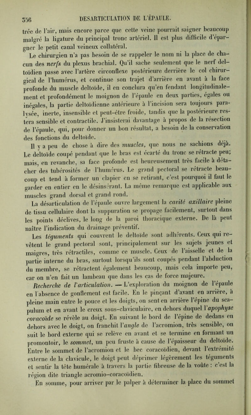 trée de l’air, mais encore parce que cette veine pourrait saigner beaucoup malgré la ligature du principal tronc artériel. 11 est plus difficile d’épar- gner le petit canal veineux collatéral. Le chirurgien n’a pas besoin de se rappeler le nom ni la place de cha- cun des nerfs du plexus brachial. Qu’il sache seulement que le nerf del- toïdien passe avec l’artère circonflexe postérieure derrière le col chirur- gical de l’humérus, et continue son trajet d’arrière en avant à la face profonde du muscle deltoïde, il en conclura qu’en fendant longitudinale- ment et profondément le moignon de l’épaule en deux parties, égales ou inégales, la partie deltoïdienne antérieure à l’incision sera toujours para- lysée, inerte, insensible et peut-être froide, tandis que la postérieure res- tera sensible et contractile. J’insisterai davantage à propos de la lésection de l’épaule, qui, pour donner un bon résultat, a besoin de la conservation des fonctions du deltoïde. Il y a peu de chose à dire des muscles, que nous ne sachions déjà. Le deltoïde coupé pendant que le bras est écarté du tronc se rétracte peu, mais, en revanche, sa face profonde est heureusement très facile à déta- cher des tubérosités de l’humérus. Le grand pectoral se rétracte beau- coup et tend à former un clapier en se retirant, c’est pourquoi il faut le garder en entier en le désinsérant. La même remarque est applicable aux muscles grand dorsal et grand rond. La désarticulation de l’épaule ouvre largement la cavité axillaire pleine de tissu cellulaire dont la suppuration se propage facilement, sui tout dans les points déclives, le long de la paroi thoracique externe. De là peut naître l’indication du drainage préventif. Les téçumeuts qui couvrent le deltoïde sont adhiu'ents. Ceux qui le— vêtent le grand pectoral sont, principalement sur les sujets jeunes et maigres, très rétractiles, comme ce muscle. Ceux de l’aisselle et de la partie interne du bras, surtout lorsqu’ils sont coupés pendant l’abduction du membre, se rétractent également beaucoup, mais cela importe peu, car on n’en fait un lambeau que dans les cas de force majeure. Recherche de Varticulation. — L’exploration du moignon de l’épaule en 1 absence de gontlement est facile. En le pinçant d a.vant en arrièie, à pleine main entre le pouce et les doigts, on sent en arrière l’épine du sca- pulum et en avant le creux sous-claviculaire, en dehors duquel Vapophyse coracoïde se révèle au doigt. Eu suivant le bord de l’épine de dedans en dehors avec le doigt, on franchit Vangle de l’acromion, très sensible, on suit le bord externe qui se relève en avant et se termine en formant un promontoir, le sommet, un peu fruste à cause de l’épaisseur du deltoïde. Entre le sommet de l’acromion et le bec coracoïdien, devant l’extrémité externe de la clavicule, le doigt peut déprimer légèrement les téguments et sentir la tête humérale à travers la partie fibreuse de la voûte : c’est la région dite triangle acromio-coracoïdien. En somme, pour arriver par le palper à déterminer la place du sommet