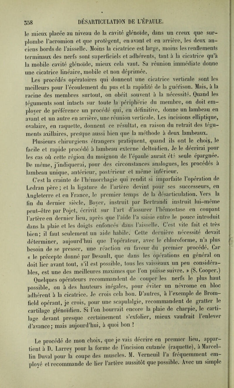 le mieux placée au niveau de la cavité glénoïde, dans un creux que sur- plombe l’acromion et que protègent, en avant et en arrière, les deux an- ciens bords de l’aisselle. Moins la cicatrice est large, moins les renflements terminaux des nerfs sont superficiels et adhérents, tant à la cicatrice qu’à la mobile cavité glénoïde, mieux cela vaut. Sa réunion immédiate donne une cicatrice linéaire, mobile et non déprimée. Les procédés opératoires qui donnent une cicatrice verticale sont les meilleurs pour l’écoulement du pus et la rapidité de la guérison. Mais, à la racine des membres surtout, on obéit souvent à la nécessité. Quand les téguments sont intacts sur toute la périphérie du membre, on doit em- ployer de préférence un procédé qui, en définitive, donne un lambeau eu avant et un autre en arrière, une réunion verticale. Les incisions elliptique, ovalaire, en raquette, donnent ce résultat, en raison du retrait des tégu- ments axillaires, prestque aussi bien que la méthode à deux lambeaux. Plusieurs chirurgiens étrangers pratiquent, quand ils ont le choix, le facile et rapide procédé à lambeau externe deltoïdien. Je le décrirai pour les cas où cette région du moignon de l'épaule aurait été seule épargnée. De même, j’indiquerai, pour des circonstances analogues, les procédés à lambeau unique, antérieur, postérieur et même inférieur. C’est la crainte de l’hémorrhagie qui rendit si imparfaite l’opération de Ledran père ; et la ligature de l’artère devint pour ses successeurs, en Angleterre et en France, le premier temps de la désarticulation. Vers la fin du dernier siècle, Boyer, instruit par Bertrandi instruit lui-même peut-être par Pojet, écrivit sur l’art d’assurer l’hémostase en coupant l’artère en dernier lieu, après que l’aide l’a saisie entre le pouce introduit dans la plaie et les doigts enfoncés dans l’aisselle. C’est vite fait et Irès bien; il faut seulement un aide habile. Cette dernière nécessité devait déterminer, aujourd’hui que l’opérateur, avec le chloroforme, n’a plus besoin de se presser, une réaction en faveur du premier procédé. Car « le précepte donné par Desault, que dans les opérations en général on doit lier avant tout, s’il est possible, tous les vaisseaux un peu considéra- bles, est une des meilleures maximes que l’on puisse suivre. » (S. Cooper.) Quelques opérateurs recommandent de couper les nerfs le plus haut | possible, ou à des hauteurs inégales, pour éviter un névrome en bloc adhérent à la cicatrice. Je crois cela bon. D’autres, à l’exemple de Brom- field opérant, je crois, pour une scapulalgie, recommandent de gratter le cartilage glénoïdien. Si l’on bourrait encore la plaie de charpie, le carti- lage devant presque certainement s’exfolier, mieux vaudrait l’enlever d’avance; mais aujourd’hui, à quoi hon ? Le procédé de mon choix, que je vais décrire en premier lieu, appar- tient à D. Larrey pour la forme de l’incision cutanée (raquette), à Marcel- lin Duval pour la coupe des muscles. M. Yerneuil 1 a fréquemment em- ployé et recommande de lier l’artère aussitôt que possible. Avec un simple