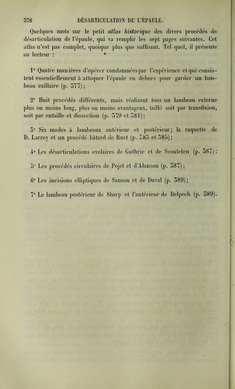 Quelques mots sur le petit atlas historique des divers procédés de désarticulation de l’épaule, qui va remplir les sept pages suivantes. Cet atlas n’est pas complet, quoique plus que suffisant. Tel quel, il présente au lecteur : • 1° Quatre manières d’opérer condamnéespar l’expérience et qui consis- tent essentiellement à attaquer l’épaule en dehors pour garder un lam- beau axillaire (p. 577); 2“ Huit procédés différents, mais réalisant tous un lambeau externe plus ou moins long, plus ou moins avantageux, taillé soit par translixion, soit par entaille et dissection (p. 579 et 581); 5“ Six modes à lambeaux antérieur et postérieur ; la raquette de D. Larrey et un procédé bâtard de Rust (p. 585 et 585); 4° Les désarticulations ovalaires de Guthrie et de Scouteten (p. 587) ; 5” Les procédés circulaires de Pojet et d’Alanson (p. 587); 6® Les incisions elliptiques de Sanson et de Duval (p. 589) ; 7‘' Le lambeau postérieur de Sharp et l’antérieur de Delpech (p. 589).