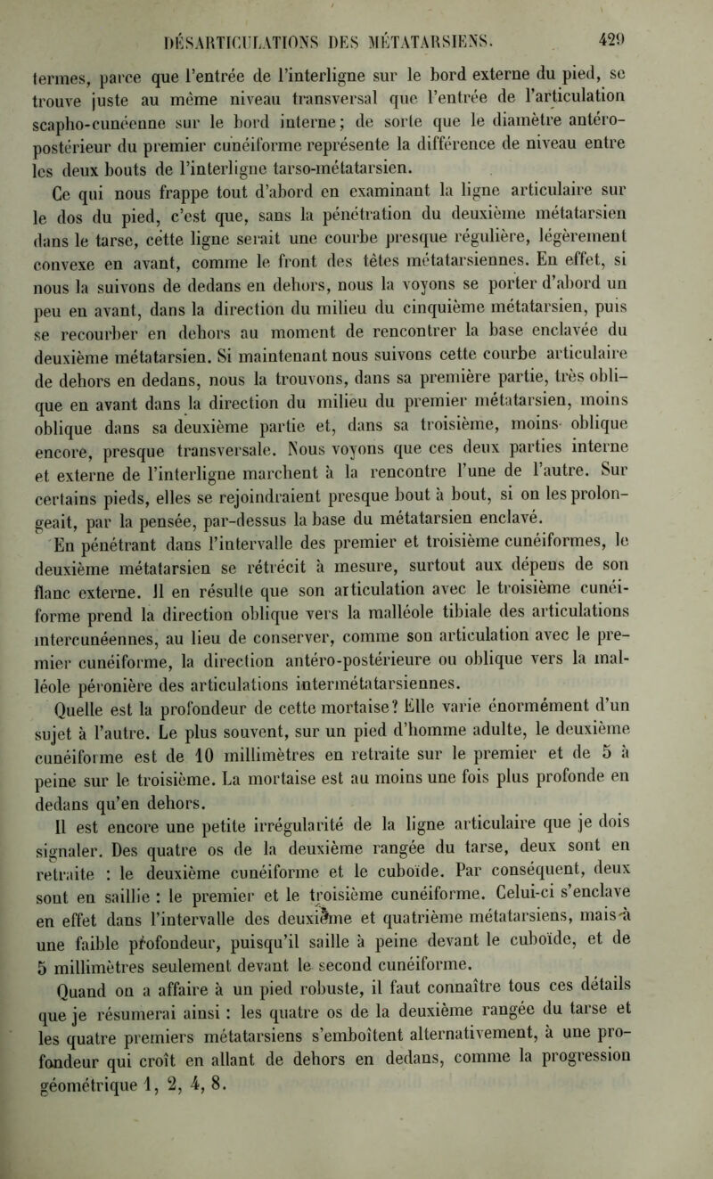 termes, parce que l’entrée de l’interligne sur le bord externe du pied, sc trouve juste au même niveau transversal que l’entrée de l’articulation scapho-cuncenne sur le bord interne; de sorte que le diamètre antéro- postérieur du premier cunéiforme représente la différence de niveau entre les deux bouts de l’interligne tarso-métatarsien. Ce qui nous frappe tout d’abord en examinant la ligne articulaire sur le dos du pied, c’est que, sans la pénétration du deuxième métatarsien dans le tarse, cette ligne serait une courbe presque régulière, légèrement convexe en avant, comme le front des tètes métatarsiennes. En effet, si nous la suivons de dedans eu dehors, nous la voyons se porter d’abord un peu en avant, dans la direction du milieu du cinquième métatarsien, puis se recourber en dehors au moment de rencontrer la base enclavée du deuxième métatarsien. Si maintenant nous suivons cette courbe articulaire de dehors en dedans, nous la trouvons, dans sa première partie, très obli- que en avant dans la direction du milieu du premier métatarsien, moins oblique dans sa deuxième partie et, dans sa troisième, moins oblique encore, presque transversale. Nous voyons que ces deux parties interne et externe de l’interligne marchent à la rencontre l’une de l’autre. Sur certains pieds, elles se rejoindraient presque bout à bout, si on les prolon- geait, par la pensée, par-dessus la base du métatarsien enclavé. En pénétrant dans l’intervalle des premier et troisième cunéiformes, le deuxième métatarsien se rétrécit à mesure, surtout aux dépens de son flanc externe. 11 en résulte que son articulation avec le troisième cunéi- forme prend la direction oblique vers la malléole tibiale des articulations mtercunéennes, au lieu de conserver, comme son articulation avec le pre- mier cunéiforme, la direction antéro-postérieure ou oblique vers la mal- léole péronière des articulations intermétatarsiennes. Quelle est la profondeur de cette mortaise? Elle varie énormément d’un sujet à l’autre. Le plus souvent, sur un pied d’iiomme adulte, le deuxième cunéiforme est de 10 millimètres en retraite sur le premier et de 5 à peine sur le troisième. La mortaise est au moins une fois plus profonde en dedans qu’en dehors. 11 est encore une petite irrégularité de la ligne articulaire que je dois signaler. Des quatre os de la deuxième rangée du tarse, deux sont en retraite : le deuxième cunéiforme et le cuboïde. Par conséquent, deux sont en saillie : le premiei' et le troisième cunéiforme. Celui-ci s’enclave en effet dans l’intervalle des deuxi^ie et quatrième métatarsiens, mais'à une faible profondeur, puisqu’il saille à peine devant le cuboïde, et de 5 millimètres seulement devant le second cunéiforme. Quand on a affaire à un pied robuste, il faut connaître tous ces details que je résumerai ainsi : les quatre os de la deuxième rangée du tarse et les quatre premiers métatarsiens s’emboîtent alternativement, à une pro- fondeur qui croît en allant de dehors en dedans, comme la progression géométrique 1, 2, 4, 8.