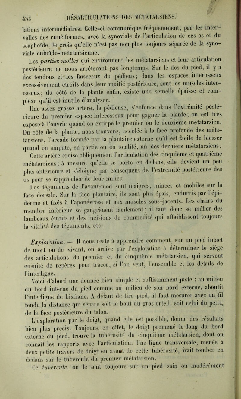 lations intermédiaires. Celle-ci communique fréquemment, par les inter- valles des cunéiformes, avec la synoviale de rarticulation de ces os et du scaphoïde. Je crois qu’elle n’est pas non plus toujours séparée de la syno- viale cuboïdo-métatarsienne. Les parties molles qui environnent les mélatarsiens et leur articulation postérieure ne nous arrêteront pas longtemps. Sur le dos du pied, il y a des tendons et les faisceaux du pédieux; dans les espaces interosseux excessivement étroits dans leur moitié postérieure, sont les muscles inter- osseux; du côté de la plante enfin, existe une semelle épaisse et com- plexe qu’il est inutile d’analyser. Une assez grosse artère, la pédieuse, s’enfonce dans l’extrémité posté- rieure du premier espace interosseux pour gagner la plante; on est très exposé à l’ouvrir quand on extirpe le premier ou le deuxième métatarsien. Du côté de la plante, nous trouvons, accolée à la face profonde des méta- tarsiens, l’arcade formée par la plantaire externe qu il est facile de blesser quand on ampute, en partie ou en totalité, un des derniers métatarsiens. Cette artère croise obliquement l’articulation des cinquième et quatrième métatarsiens; à mesure qu’elle se jiorte eu dedans, elle de\ient un peu plus antérieure et s’éloigne par conséquent de l’extrémité postérieure des os pour se rapprocher de leur milieu Les téguments de l’avant-pied sont maigres, minces et mobiles sur la face dorsale. Sur la face })lantaire, ils sont plus épais, endurcis par l’épi- derme et fixés à l’aponévrose et aux muscles sous-jacents. Les chairs du membre inférieur se gangrènent facilement ; il la ut donc se méfier des lambeaux étroits et des incisions de commodité qui attaiblissent toujours la vitalité des téguments, etc. Exploration. — Il nous reste à apprendre comment, sur un pied intact de mort ou de vivant, on arrive par l’exploration à déterminer le siège des articulations du premier et du cinquième métatarsien, qui servent ensuite de reperes pour tracer, si 1 on veut, 1 ensemble et les details de l’interligne. Yoici d’abord une donnée bien simple et suffisamment juste ; au milieu du bord interne du pied comme au milieu de son bord externe, aboutit l’interligne de Lisfranc. A défaut de tire-pied, il faut mesurer avec un fil tendu la distance qui sépare soit le bout du gros orteil, soit celui du petit, de la face postérieure du talon. L’exploration par le doigt, quand elle est possible, donne des résultats bien plus précis. Toujours, en effet, le doigt promené le long du bord externe du pied, trouve la tubérosité du cinquième métatarsien, dont on connaît les rapports avec l’articulation. Une ligne transversale, menée à deux petits travers de doigt en ava»t de cette tubérosité, irait tomber en dedans sur le tubercule du premier métatarsien. Ce tubercule, on le sent toujours sur un pied sain ou modérément