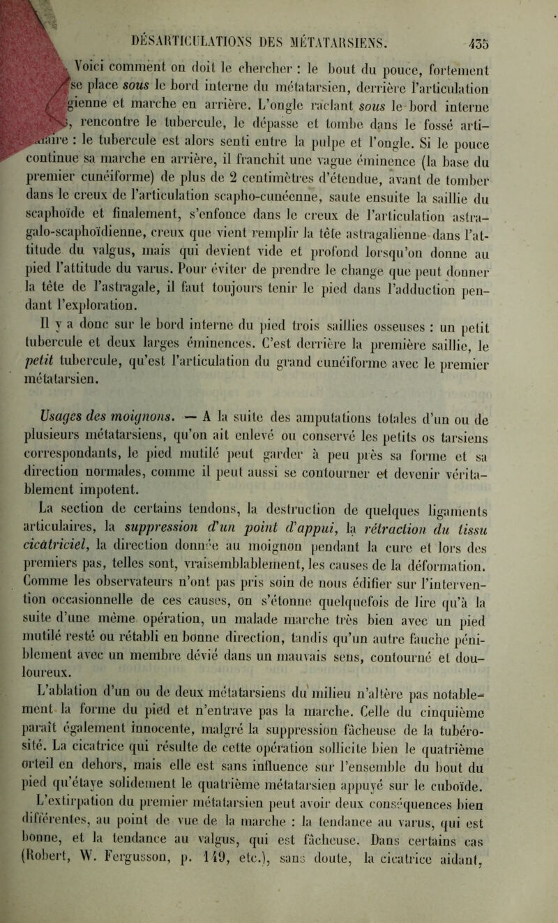 Voici comment on doit le cherclier : le bout du pouce, fortement se place sous le bord interne du métatarsien, derrière l’articulation gienne et marche en arrière. L’ongle raclant sous le bord interne rencontre le tubercule, le dépasse et tombe dans le fossé arti- ^faire . le tubercule est alors senti entre la pulpe et l’ongle. Si le pouce continue sa marche en arrière, il franchit une vague éminence (la hase du premier cunéiforme) de plus de 2 centimètres d’étendue, avant de tomber dans le creux de l’articulation scapho-cuiiéenue, saute ensuite la saillie du scaphoïde et finalement, s’enfonce dans le creux de l’articulation astra- galo-scaphoïdienne, creux que vient remplir la tête astragalieuue dans l’at- titude du valgus, mais qui devient vide et profond lorsqu’on donne au pied l’attitude du varus. Pour éviter de prendre le cbange que j)eut donner la tête de l’astragale, il faut toujours tenir le pied dans l’adduction pen- dant rex])loration. Il y a donc sur le hord interne du pied trois saillies osseuses : un petit tubercule et deux larges éminences. C’est derrière la première saillie, le petit tubercule, qu’est l’articulation du grand cunéiforme avec le premier métatarsien. Usages des moignons. — A la suite des amputations totides d’un ou de plusieurs métatarsiens, qu’on ait enlevé ou conservé les petits os tarsiens correspondants, le jded mutilé peut garder à peu près sa forme et sa direction normales, comme il peut aussi se contourner et devenir vérita- blement impotent. La section de certains tendons, la destruction de quelques ligaments articulaires, la suppression d'un point d'appui, la rétraction du tissu cicatriciel, la direction donn-'e au moignon pendant la cure et lors des premiers pas, telles sont, vraisemblablement, les causes de la déformation. Comme les observateurs n’ont pas pris soin de nous édifier sur l’interven- tion occasionnelle de ces causes, on s’étonue quelquefois de lire qu’à la suite d’une même opération, un malade marche très bien avec un pied mutilé resté ou rétabli en bonne direction, tandis qu’un autre fauche péni- blement avec un membre dévié dans un mauvais seus, contourné et dou- loureux. L’ablation d’un ou de deux métatarsiens du milieu u’altèin pas notable- ment la forme du pied et n’entrave pas la marche. Celle du cinquième })araît également innocente, malgré la suppression fâcheuse de la tubéro- sité. La cicatrice qui résulte de cette opération sollicite bien le quatrième orteil en dehors, mais elle est sans influence sur l’ensemble du bout dit j)ied qu’étaye solidement le quatrième métatarsien aj)puyé sur le cuboïde. L’extii'pation du premier métatarsien peut avoir deux conséquences bien difiérenles, au [)oint de vue de la mai’che : la tendance au varus, qui est bonne, et la tendance au valgus, qui est fâcheuse. Dans certains cas (Kol)ert, W. Fergusson, p. lit), etc.), sans doute, la cicatrice aidant,