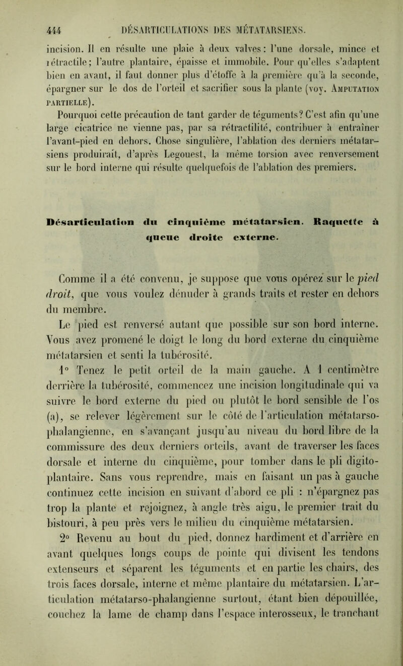 incision. Il en résulte une plaie à deux valves : l’une dorsale, mince et létractile; l’autre plantaire, épaisse et immobile. Pour qu’elles s’adaptent bien eu avant, il faut donner plus d’étoffe à la première qu’à la seconde, épargner sur le dos de l’orteil et sacrifier sous la plante (voy. Amputation partielle). Pourquoi cette précaution de tant garder de téguments? C’est afin qu’une large cicatrice ne vienne pas, par sa rétractilité, contribuer à entraîner l’avant-pied en dehors. Chose singulière, l’ablation des derniers métatar- siens produirait, d’après Legouest, la même torsion avec renversement sur le bord interne qui résulte quelquefois de l’ablation des premiers. Désarticulation du cinquième métatarsien. Raquette à queue droite externe. Comme il n été convenu, je suppose que vous opérez' sur le pied droit, que vous voulez dénuder à grands traits et rester en dehors du membre. Le })ied est renversé autant que jiossible sur son bord interne. Vous avez promené le doigt le long du bord externe du cinquième métatarsien et senti la tubérosité. 1° Tenez le petit orteil de la main gauche. A 1 centimètre derrière la tubérosité, commencez une incision longitudinale qui va suivre le bord externe du pied ou plutôt le liord sensible de Los (a), se relever légèrement sur le côté de rarticulation métatarso- pbalangienne, en s’avançant jusqu’au niveau ibi bord libre de la commissure des deux derniers orteils, avant de traverser les faces dorsale et interne du cinquième, pour tomber dans le pli digito- jilantaire. Sans vous reprendre, mais en faisant un pas à gauebe continuez cette incision en suivant d’abord ce pli : n’épargnez pas trop la plante et rejoignez, à angle très aigu, le premier trait du bistouri, à peu près vers le milieu du cinquième métatarsien. 2° Revenu au bout du pied, donnez hardiment et d’arrière en avant quelques longs coups de pointe qui divisent les tendons extenseurs et séparent les téguments et en partie les chairs, des trois faces dorsale, interne et même plantaire du métatarsien. L’ar- ticulation métatarso-phalangienne surtout, étant bien dépouillée, couchez la lame de champ dans l’espace interossenx, le tranchant